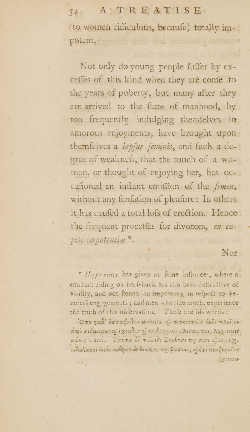 (to women ridiculous, becaufe) totally im¬ potent. Not only do young people fuller by ex~ cedes of this kind when they are come to the years of puberty, but many after they are arrived to the date of manhood, by too frequently indulging themfelves in amorous enjoyments, have brought upon themfelves a hpfus feminity and fuch a de¬ gree of weaknefs, that the touch of a wo¬ man, or thought of enjoying her, has oc¬ casioned an inftant emimcn of the femen> without any fenfation of pleafure: In others* it has caufed a total lofs of eredhion. Hence the frequent proceiles for divorces* ex ca¬ pita impotent ice Nor Hiipo rates has given us feme inflnnee®, where a conilant riding on horfeback has alfo been deltruCtive of virility, and occ.fioned an imporency, in refpebf to ve¬ nereal eng 'gements; and men who ride much, experience the truth of this observation. Thefe are his words : ’On^y ya.'a' t7r7ra£ufl.zi g <zov>tvo'rxioi \>.X oi- ako xiopaVkdJV }<2 1 vraT;' p ahiax.-atsu, Ar.y.zvciJ) scaxira iicn.- f 'cthcriccT'jt U&trV TciVTGc, o\ T-aaiti XtivQyicri <&(>:criri p xyBfcencty oiXTx-; g or» at-xi.v^Occq svewerw*