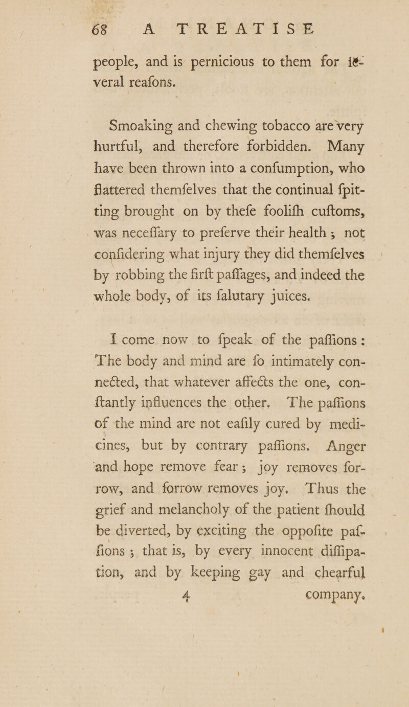 people, and is pernicious to them for le¬ ver al reafons. Smoaking and chewing tobacco are very- hurtful, and therefore forbidden. Many have been thrown into a confumption, who flattered themfelves that the continual {pit¬ ting brought on by thefe foolilh cuftoms, was necefiary to preferve their health *, not coftfidering what injury they did themfelves by robbing the flrfl: paflages, and indeed the whole body, of its falutary juices. I come now to fpeak of the paflions : The body and mind are fo intimately con¬ nected, that whatever afleCts the one, con- fliantly influences the other. The paflions of the mind are not eaflly cured by medi¬ cines, but by contrary paflions. Anger and hope remove fear; joy removes for- row, and forrow removes joy. Thus the grief and melancholy of the patient fhould be diverted, by exciting the oppoflte pafl fions ; that is, by every innocent diflipa- tion, and by keeping gay and chearful 4 company. i