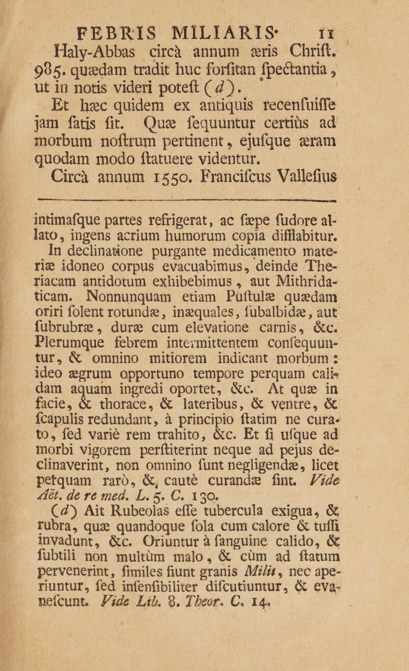 Haly-Abbas circa annum seris Chrift. 985. quaedam tradit huc foriitan fpeftantia , ut in notis videri poteft ( d). Et haec quidem ex antiquis recenfuiffe jam fatis fit. Quse fequuntur certius ad morbum noftrum pertinent, ejufque seram quodam modo (latuere videntur. Circa annum 1550. Francifcus Vallefius intimafque partes refrigerat, ac faepe fudore al¬ lato , ingens acrium humorum copia difflabitur. In declinatione purgante medicamento mate¬ riae idoneo corpus evacuabimus, deinde The- riacam antidotum exhibebimus, aut Mithrida- ticam. Nonnunquam etiam Puftulae quaedam oriri folent rotundae, inaequales, lubalbidse, aut fubrubrae, durae cum elevatione carnis, &c. Plerumque febrem intermittentem confequun- tur, & omnino mitiorem indicant morbum : ideo aegrum opportuno tempore perquam cali«? dam aquam ingredi oportet, &c. At quae in facie, & thorace, & lateribus, & ventre, & fcapulis redundant, a principio (latim ne cura¬ to, fed varie rem trahito, &c. Et fi ufque ad morbi vigorem perftiterint neque ad pejus de¬ clinaverint, non omnino funt negligendae, licet petquam raro, caute curandae (int. Vide A et, de re med. L. 5. C. 130. Cd') Ait Rubeolas effe tubercula exigua, & rubra, quae quandoque fola cum calore &tuffi invadimt, &c. Oriuntur a fanguine calido, & fubtili non multum malo, & cum ad (latura pervenerint, fimiles fiunt granis Milii, nec ape¬ riuntur, fed infenfibiliter difcutiuntur, & eva~