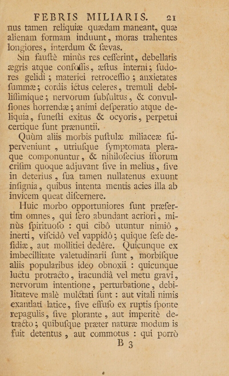 mis tamen reliquiae quaedam maneant, quae alienam formam induunt, moras trahentes longiores, interdum & laevas. Sin faufl£ minus res cefferint, debellatis aegris atque confodis, aedus interni; fudo- res gelidi; materiei retroceffio ; anxietates fummae; cordis ictus celeres, tremuli debi- liflimique; nervorum fubfultus, & convul- fiones horrendae; animi defperatio atque de¬ liquia, funedi exitus & ocyoris, perpetui certique funt praenuntii. Quum aliis morbis pudulx miliaceae fu- perveniunt , utriufque fymptomata plera¬ que componuntur, & nihilofecius idorum cridm quoque adjuvant dve in melius, live in deterius , fua tamen nullatenus exuunt indgnia, quibus intenta mentis acies illa ab invicem queat difcernere. Huic morbo opportuniores funt praefer- tim omnes, qui fero abundant acriori, mi¬ nus fpirituofo : qui cibo utuntur nimio , inerti, vifcido vel vappido; quique fefe de- fidix, aut mollitiei dedere. Quicunque ex imbecillitate valetudinarii funt , morbifque aliis popularibus idep obnoxii : quicunque luctu protracto, iracundia vel metu gravi, nervorum intentione, perturbatione, debi- litateve male mulctati funt: aut vitali nimis exantlati latice, dve effufo ex ruptis fponte repagulis, dve plorante , aut imperite de¬ tracto ; quibufque praeter naturx modum is fuit detentus , aut commotus : qui porro B 3