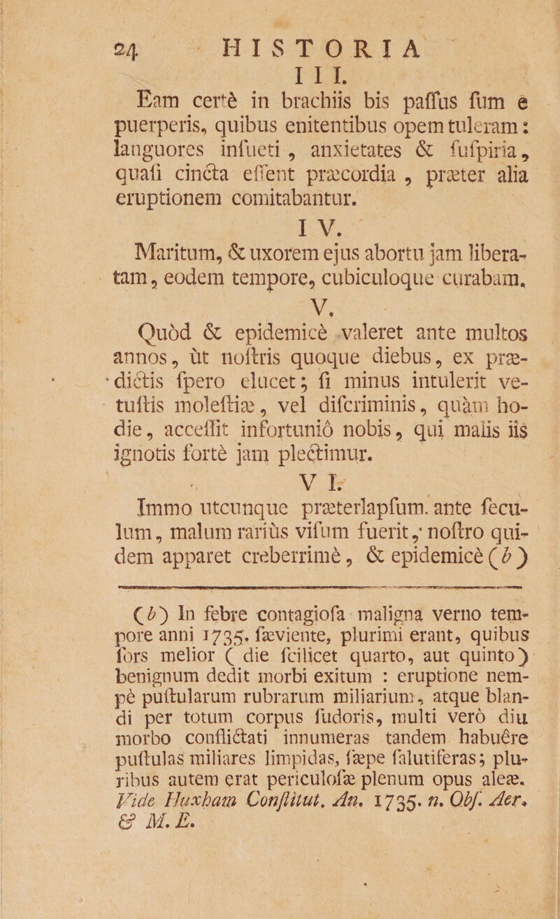 I I I. Eam cert£ in brachiis bis paffus fum e puerperis, quibus enitentibus opem tuleram: languores infueti , anxietates & fufpiria, quali cincta e flent praecordia , praeter alia eruptionem comitabantur. I V. Maritum, & uxorem ejus abortu jam libera¬ tam, eodem tempore, cubiculoque curabam, V. Quod & epidemici valeret ante multos annos, ut nollris quoque diebus, ex prse- • dictis fpero elucet; fi minus intulerit ve- tuftis moleftise, vel difcriminis, quam ho¬ die , acceflit infortunio nobis, qui malis iis ignotis forte jam plectimur. ' , V I. Immo. utcunque praeterlapfum. ante fecu- lum, malum rarius vifum fuerit,* noflro qui- dem apparet creberrime, & epidemice (£ ) (&) In febre contagiofa maligna verno tem¬ pore anni 1735. fleviente, plurimi erant, quibus lors melior ( die fcilicet quarto, aut quinto) benignum dedit morbi exitum : eruptione nem- p6 pullularum rubrarum miliarium, atque blan¬ di per totum corpus fudoris, multi vero diu morbo confli&ati innumeras tandem habuere pullulas miliares limpidas, faepe falutiferas; plu¬ ribus autem erat periculolte plenum opus alese. Vide Huxham ConJUlut. An. 1735. n. Obf. Aer* & M. E.