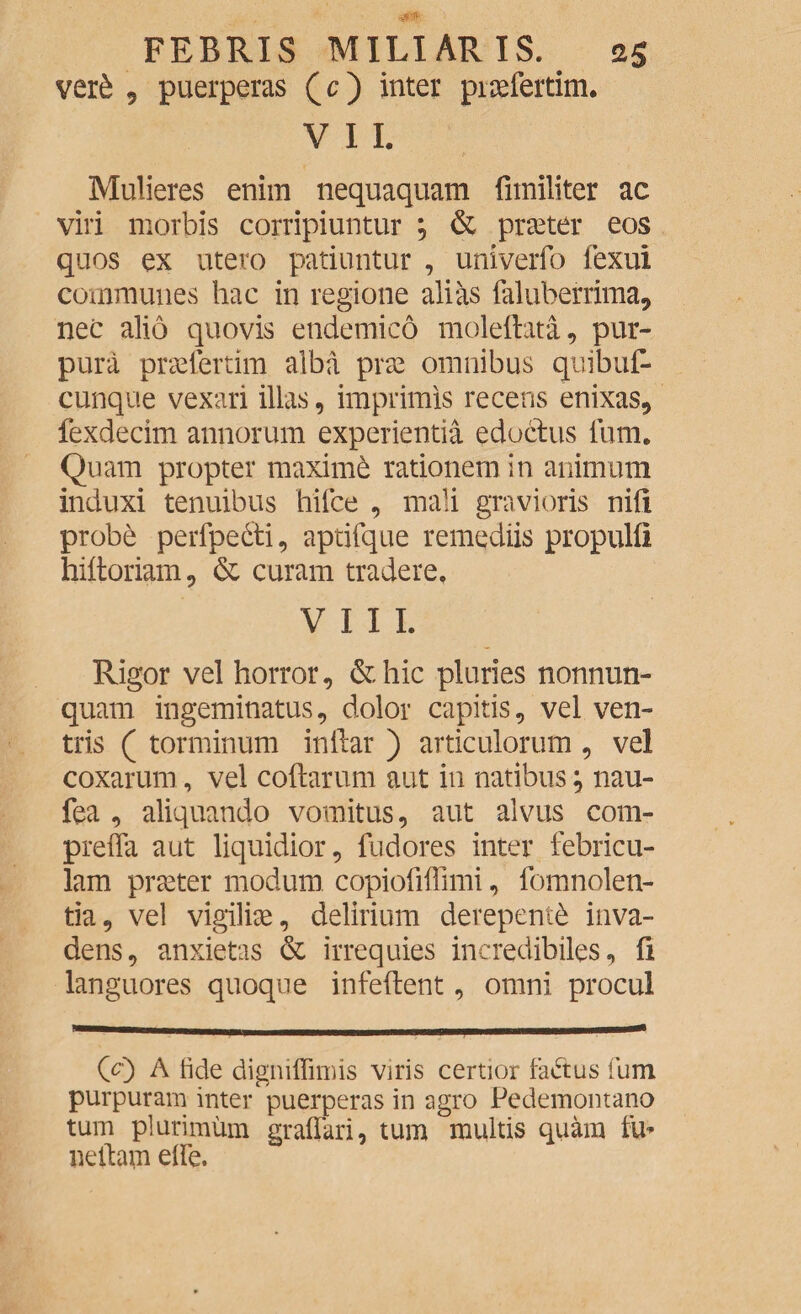 ver£ 9 puerperas (c) inter pirefertim. V I I. Mulieres enim nequaquam fimiliter ac viri morbis corripiuntur ; & praeter eos quos ex utero patiuntur , univerfo lexui communes hac in regione alias faluberrima, nec alio quovis endemico moleftata, pur¬ pura prselertim alba prae omnibus quibuf* cunque vexari illas, imprimis recens enixas, fexdecim annorum experientia edoctus fum. Quam propter maximd rationem in animum induxi tenuibus hifce , mali gravioris nili prob& perfpe&i, aptifque remediis propulfi hiftoriam, & curam tradere. VIII. Rigor vel horror, &hic pluries nonnun- quam ingeminatus, dolor capitis, vel ven¬ tris ( torminum inflar ) articulorum , ve! coxarum, vel collarum aut in natibus; nau- fea , aliquando vomitus, aut alvus com- preffa aut liquidior, fudores inter febricu¬ lam praeter modum copiofiffimi, fomnolen- tia, vel vigiliae, delirium derepenti inva¬ dens, anxietas & irrequies incredibiles, li languores quoque infeftent, omni procul 00 A tide digniffimis viris certior fadtus fum purpuram inter puerperas in agro Pedemontano tum plurimum graffari, tum multis quam fu* neilam elfe.