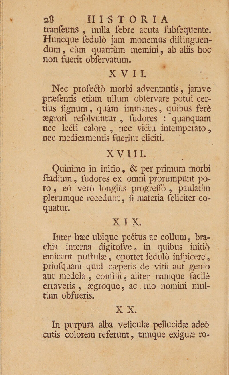 tranfeuns , nulla febre acuta fubfequente. Huncque fedulo jam monemus diftinguen- dum, cum quantum memini, ab aliis hoc non fuerit obfervatum. XVII. Nec profe&o morbi adventantis, jamve pratentis etiam ullum obiervare potui cer¬ tius fignum, quam immanes, quibus fer6 aegroti refolvuntur , fudores : quanquam nec le&i calore , nec vi6tu intemperato, nec medicamentis fuerint eliciti. XVIII. Quinimo in initio, & per primum morbi ftadium, fudores ex omni prorumpunt po- ro, eo vero longius progreffo , paulatim plerumque recedunt, fi materia feliciter co¬ quatur. X I X. Inter haec ubique pe&us ac collum, bra¬ chia interna digitofve, in quibus initio emicant puflulae, oportet fedulo infpicere, priufquam quid caperis de vitii aut genio aut medela , confllii } aliter namque facili erraveris, aegroque, ac tuo nomini mul¬ tum obfueris. X X. In purpura alba veficulae pellucidae adeo cutis colorem referunt, tamque exiguae ro-