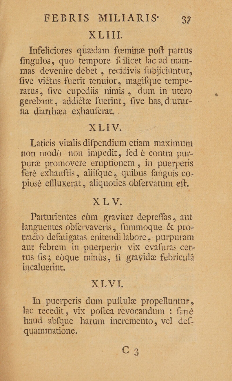 XLIII. Infeliciores quaedam foeminae poil partus fingulos, quo tempore fcilicet lac ad mam¬ mas devenire debet, recidivis fubjiciuntur, five vidus fuerit tenuior, magifque tempe¬ ratus, five cupediis nimis , dum in utero gerebant, addidae fuerint, five has.d utur- na dianhaea exhauferat. XLIV. Laticis vitalis difpendium etiam maximum non modo non impedit, fed e contra pur¬ purae promovere eruptionem , in puerperis fere exhauftis, aliifque, quibus fanguis co¬ piose effluxerat, aliquoties obfervatum eft. XL V. Parturientes cum graviter deprelfas, aut languentes obfervaveris, fummoque & pro- trado defatigatas enitendi labore, purpuram aut febrem in puerperio vix evafuras cer¬ tus fis; eoque minus, fi gravida) febricula incaluerint. XLVL In puerperis dum pullulas propelluntur, lac recedit, vix pollea revocandum : fand haud abfque harum incremento, vel def- quammatione.