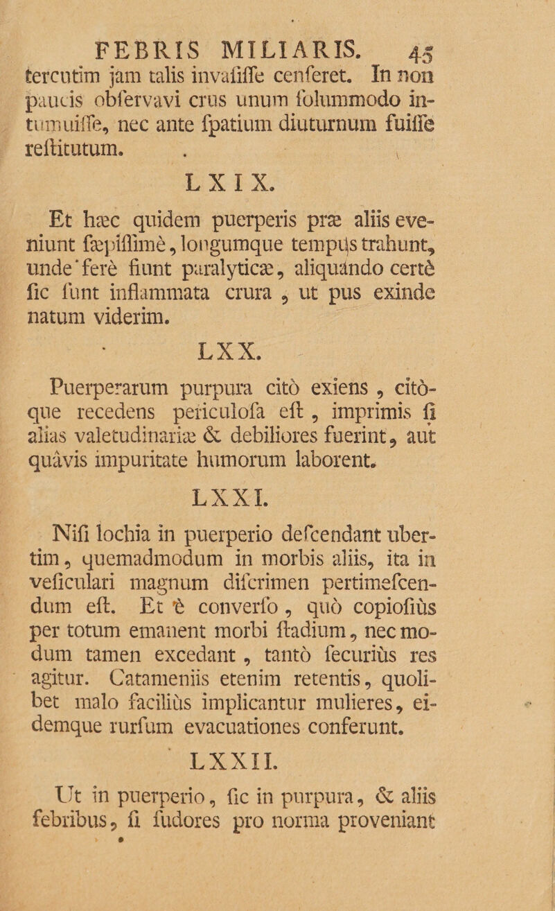 tercutim jam talis invafiffe cenferet. In non paucis obfervavi crus unum folummodo in- tumuifle, nec ante fpatium diuturnum fuiiFe reftitutum. . v L X I X. Et hrec quidem puerperis prse aliis eve- niunt fieptflime, longumque tempps trahunt, unde ‘ fere fiunt paralyticae, aliquando cert6 fic lunt inflammata crura , ut pus exinde natum viderim. LXX. Puerperarum purpura cito exiens , cito- que recedens periculofa efl:, imprimis fi alias valetudinariae & debiliores fuerint, aut quavis impuritate humorum laborent. LXXI. Nifi lochia in puerperio defcendant liber¬ tini , quemadmodum in morbis aliis, ita in veficulari magnum dilcrimen pertimefcen- dum efl:. Et t converfo, quo copiofius per totum emanent morbi ftadium, nec mo¬ dum tamen excedant, tanto fecurius res agitur. Catameniis etenim retentis, quoli¬ bet malo facilius implicantur mulieres, ei- demque rurfum evacuationes conferunt. LXXII. Ut in puerperio, fic in purpura, & aliis febribus, fi rudores pro norma proveniant