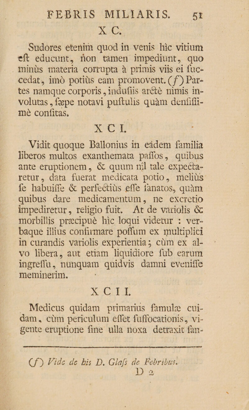 X C. Sudores etenim quod in venis hic vitium eft educunt, non tamen impediunt, quo minus materia corrupta a primis viis ei fuc- cedat, imo potius eam promovent. (/) Par¬ tes namque corporis, indufiis arde nimis in¬ volutas , fgspe notavi pullulis quam denfifil- m6 confitas. X C I. Vidit quoque Ballonius in eadem familia liberos multos exanthemata paffos, quibus ante eruptionem, & quum nii tale expeda- retur, data fuerat medicata potio, melius fe habuifie & perfectius efle lanatos, quam quibus dare medicamentum, ne excretio impediretur, religio fuit. At de variolis & morbillis praecipue hic loqui videtur : ver¬ baque illius confirmare polium ex multiplici in curandis variolis experientia; cum ex al¬ vo libera, aut etiam liquidiore fub earum ingreflu, nunquam quidvis damni evenifie meminerim. X C I I. Medicus quidam primarius famulae cui¬ dam, cum periculum efiet fuffocationis, vi¬ gente eruptione fine ulla noxa detraxit fan- (/) ffidc L’c his D, Glafs de Febribus, D a