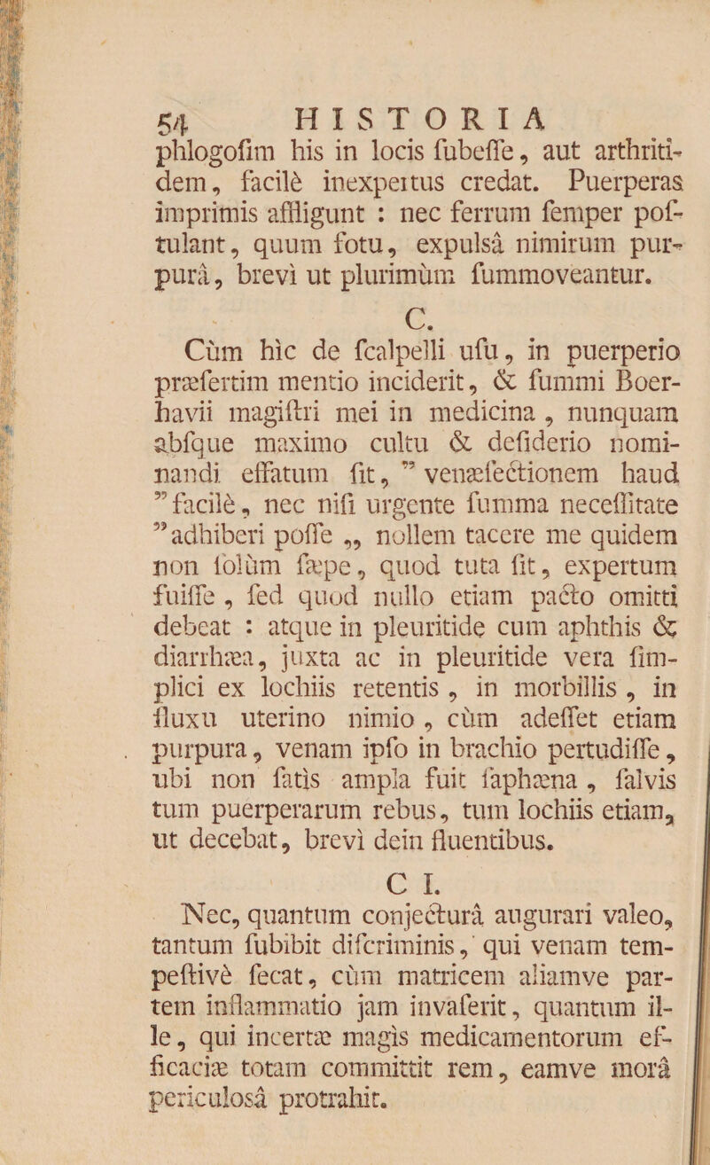 phlogofim his in locis fubeffe, aut arthriti¬ dem, facili inexpertus credat. Puerperas imprimis affligunt : nec ferrum femper pof- tulant, quum fotu, expulsa nimirum pur¬ pura , brevi ut plurimum fummoveantur. C. Cum hic de fcalpelli ufu, in puerperio praefertim mentio inciderit, & fummi Boer- havii magiftri mei in medicina , nunquam abfque maximo cultu & defiderio nomi¬ nandi effatum fit, venaeledtionem haud ,r' facile, nec nifi urgente fumma neceffitate ” adhiberi poffe ,, nollem tacere me quidem non tolum faepe, quod tuta fit, expertum fuiffe , fed quod nullo etiam patflo omitti debeat : atque in pleuritide cum aphthis & diarrhoea, juxta ac in pleuritide vera fim- plici ex lochiis retentis , in morbillis , in iluxu uterino nimio , cum adeffet etiam purpura, venam ipfo in brachio pertudiffe, ubi non fatis ampla fuit faphaena , falvis tum puerperarum rebus, tum lochiis etiam, tit decebat, brevi dein fluentibus. C I. Nec, quantum conjectura augurari valeo, tantum fubibit difcriminis, qui venam tem- peftiv£ fecat, cimi matricem aliamve par¬ tem inflammatio jam invaferit, quantum il¬ le , qui incertae magis medicamentorum ef¬ ficaciae totam committit rem, eamve mora periculosa protrahit.