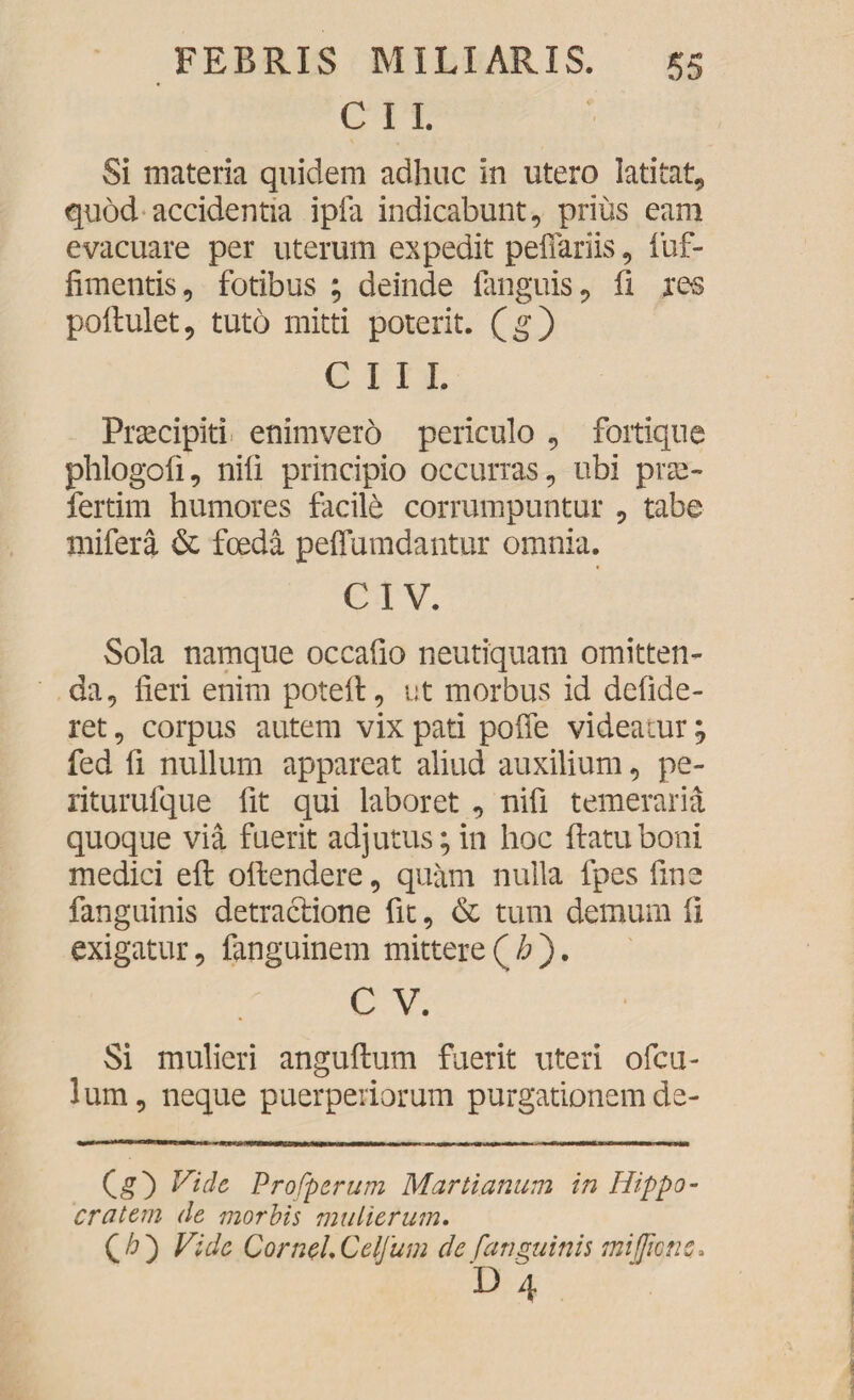 C I I. Si materia quidem adhuc in utero latitat, quod accidentia ipfa indicabunt, prius eam evacuare per uterum expedit peflariis, fuf- fimentis, fotibus ; deinde fanguis, fi res poftulet, tuto mitti poterit, (g) CIII. Prsecipiti enimvero periculo , fortique phlogofi, nili principio occurras, ubi prae- fertim humores facile corrumpuntur , tabe mifera & foeda peffumdantur omnia. CIV. Sola namque occafio neutiquam omitten¬ da, fieri enim potell, ut morbus id defide- ret, corpus autem vix pati poffe videatur; fed fi nullum appareat aliud auxilium, pe- riturufque fit qui laboret , nifi temeraria quoque via fuerit adjutus; in hoc flatu boni medici eft offendere, quam nulla fpes fine fanguinis detractione fit, & tum demum fi exigatur, fanguinem mittere ( h ). C V. Si mulieri anguflum fuerit uteri ofcu- lum, neque puerperiorum purgationem de- (g) Vide Profperum Marti anum in Hippo¬ cratem de morbis mulierum. Qh') Vide CornelCeljum de ('anguinis miffwnc* D 4