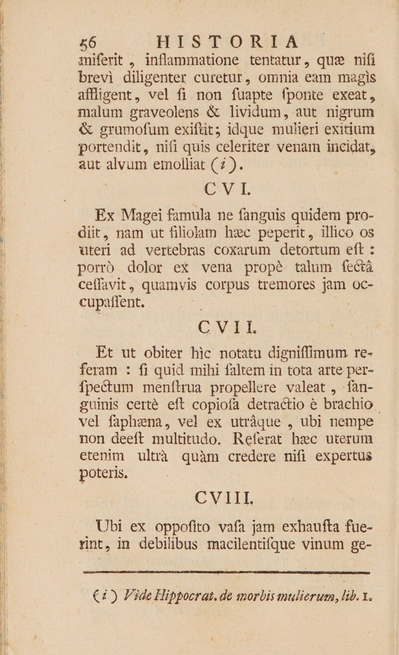 miferit , inflammatione tentatur, qu^e nifi brevi diligenter curetur, omnia eam magis affligent, vel fi non fuapte fponte exeat, malum graveolens & lividum, aut nigrum & grumofum exiftit; idque mulieri exitium portendit, nifi quis celeriter venam incidat* aut alvum emolliat (z). C VI. Ex Magei famula ne fanguis quidem pro¬ diit , nam ut filiolam hxc peperit, illico os uteri ad vertebras coxarum detortum eft : porro dolor ex vena prop£ talum fe&a ceflavit, quamvis corpus tremores jam oc- cupaflent. CVIL Et ut obiter hic notatu digniffimum re^ feram : fi quid mihi faltem in tota arte per- fpectum menftrua propellere valeat , fan- guinis cert6 eft copiofa detra&io e brachio vel faphaena, vel ex utraque , ubi nempe non deeft multitudo. Referat haec uterum etenim ultra quam credere nifi expertus poteris. CVIII, Ubi ex oppofito vafa jam exhaufta fue¬ rint, in debilibus macilentifque vinum ge- O') Vide Hippo erat, de morbis mulierum, lib. ia