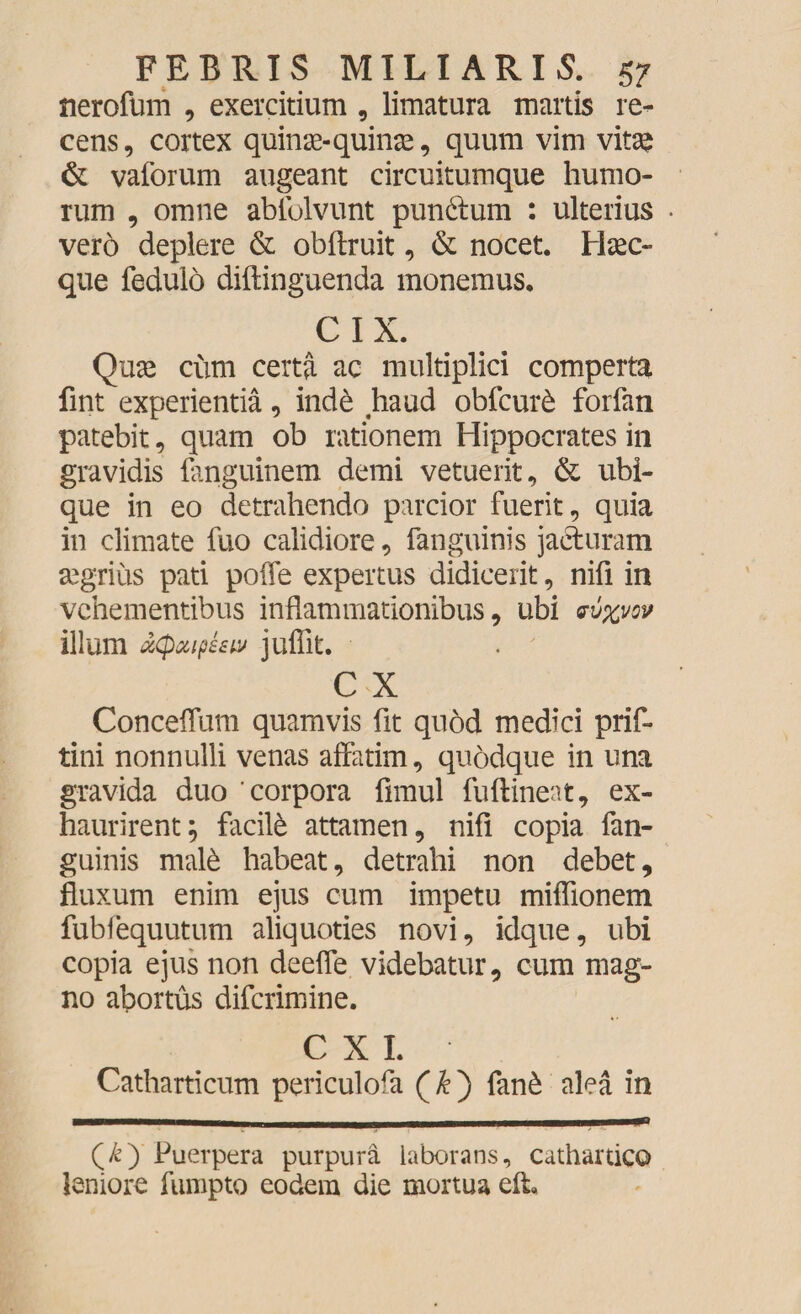 nerofum , exercitium, limatura martis re¬ cens , cortex quinae-quinae, quum vim vitae & vaforum augeant circuitumque humo¬ rum , omne abtblvunt pundum : ulterius vero deplere & obflruit, & nocet. Haec- que fedulo diftinguenda monemus. CIX. Quae cum certa ac multiplici comperta fint experientia, inde haud obfcuite forfan patebit , quam ob rationem Hippocrates in gravidis fanguinem demi vetuerit, & ubi¬ que in eo detrahendo parcior fuerit, quia in climate fuo calidiore, fanguinis jacturam aegrius pati poffe expertus didicerit, nifi in vehementibus inflammationibus, ubi w%vov illum ucpuiphw juffit. C X Conceffum quamvis fit quod medici prif- tini nonnulli venas affatim, quodque in una gravida duo ‘corpora fimul fuftineat, ex¬ haurirent; facil& attamen, nifi copia fan¬ guinis mate habeat, detrahi non debet, fluxum enim ejus cum impetu miffionem fubfequutum aliquoties novi, idque, ubi copia ejus non deeffe videbatur, cum mag¬ no abortus diferimine. C X I. Catharticum periculofa (&) fan£ alea in (£) Puerpera purpura laborans, cathartico leniore fumpto eodem die mortua elL