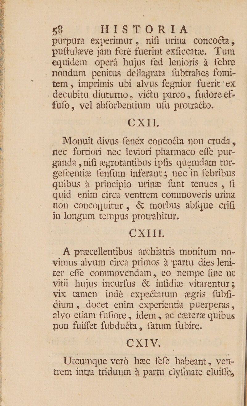 purpura experimur, nifi urina conco&a , puftulaive jam fere fuerint exficcatae. Tum equidem opera hujus fed lenioris a febre nondum penitus deflagrata lubtrahes fomi¬ tem , imprimis ubi alvus fegnior fuerit * ex decubitu diuturno, victu parco, fudoreef- fufo, vel abforbentium ufu protra&o. CXII. Monuit divus fenex concofta non cruda, nec fortiori nec leviori pharmaco effe pur¬ ganda , nifi aegrotantibus ipfis quemdam tur- gefcentiae fenfum inferant; nec in febribus quibus a principio urinae funt tenues , fi quid enim circa ventrem commoveris urina non concoquitur, & morbus abfque erili in longum tempus protrahitur. CXIII. A praecellentibus archiatris monitum no¬ vimus alvum circa primos a partu dies leni¬ ter effe commovendam, eo nempe fine ut vitii hujus incurfus & infidiae vitarentur; vix tamen indb expedlatum aegris fubfb dium, docet enim experientia puerperas, alvo etiam fufiore, idem, ac ceterae quibus non fuiffet fubdudta, fatum fubire. CXIV. • . » Utcumque vero haec fefe habeant, ven¬ trem intra triduum a partu clyfmate eluifie.