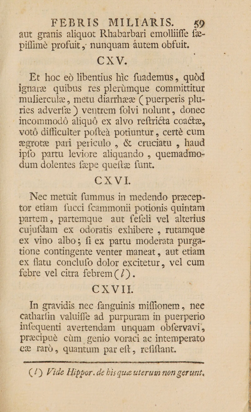 aut granis aliquot Rhabarbari emolliiffe fe- piffimd profuitnunquam autem obfuit. cxv. Et hoc eo libentius hic fuademus , quod ignarae quibus res plerumque committitur muliercula?, metu diarrhaeae ( puerperis plu¬ ries adverfae) ventrem folvi nolunt, donec incommodo aliquo ex alvo reftrifta coada?, voto difficulter poftea potiuntur, certd cum aegrotae pari periculo , & cruciatu , haud ipfo partu leviore aliquando , quemadmo¬ dum dolentes fa?pe quefla? funt. CX VI. Nec metuit fummus in medendo praecep¬ tor etiam fucci fcammonii potionis quintam partem, partemque aut fefeli vel alterius cujufdam ex odoratis exhibere , rutamque ex vino albo; fi ex partu moderata purga¬ tione contingente venter maneat , aut etiam ex flatu conclufo dolor excitetur, vel cum febre vel citra febrem(/). CXVII. In gravidis nec fanguinis miffionem, nec cathariin valuifle ad purpuram in puerperio infequenti avertendam unquam obfervavi, pra?cipue cum genio voraci ac intemperato cx raro, quantum par efl:, reliftant. (/) Fide Hippor. de his qua uterum non gerunt*