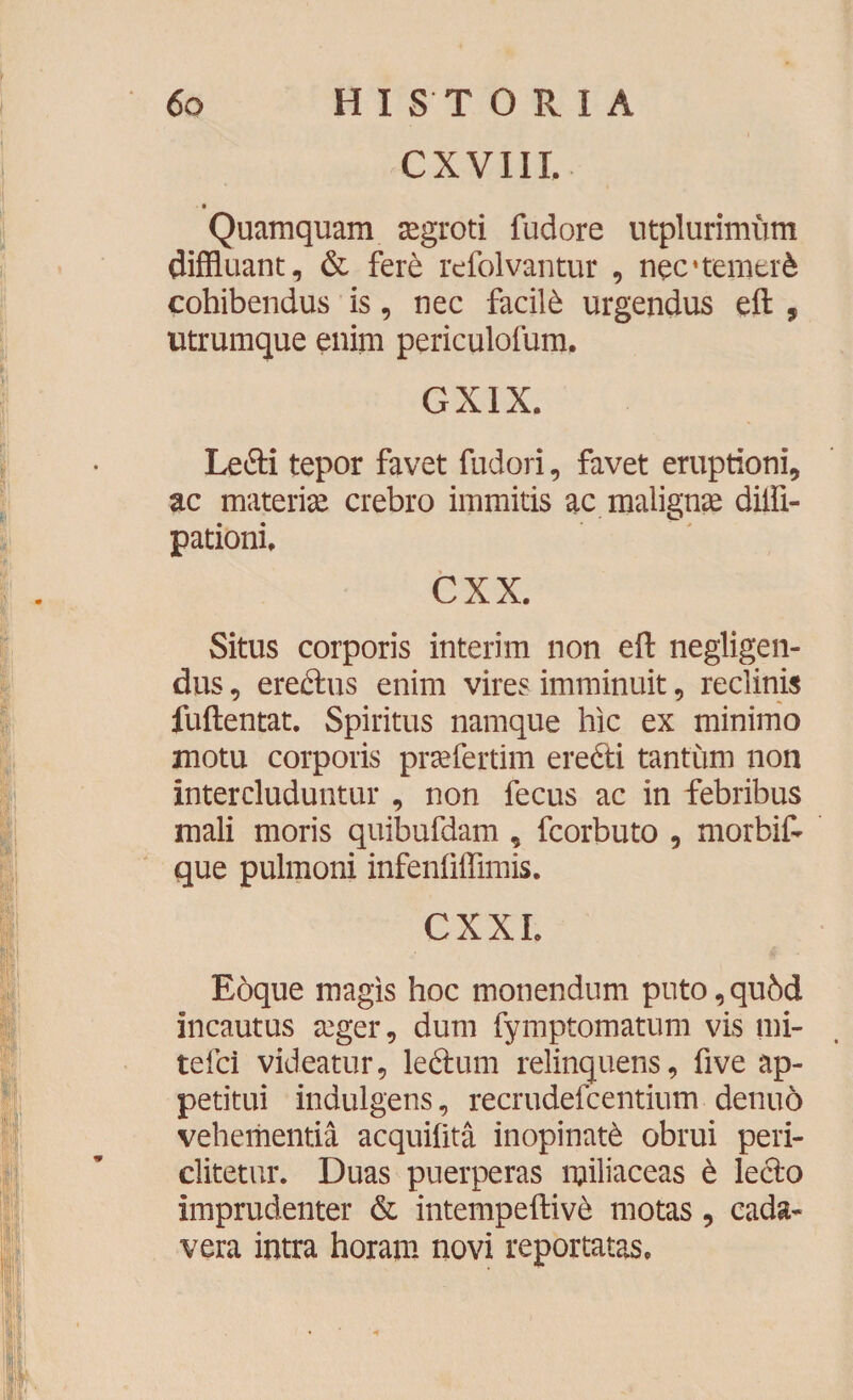 C X V111. Quamquam segroti fudore utplurimum diffluant, & fere rcfolvantur , nec*temtte cohibendus is, nec facite urgendus eft , utrumque enim periculofum. GX1X. Ledi tepor favet fudori, favet eruptioni, ac materiae crebro immitis ac malignae diffl- pationi, cxx. Situs corporis interim non eft negligen- dus, eredus enim vires imminuit, reclinis fuftentat. Spiritus namque hic ex minimo motu corporis prsefertim eredi tantum non intercluduntur , non fecus ac in febribus mali moris quibufdam , fcorbuto , morbift que pulmoni infenfiffimis. CXXL Eoque magis hoc monendum puto, qubd incautus aeger, dum fymptomatum vis mi- tefci videatur, ledum relinquens, five ap¬ petitui indulgens, recrudefcentium denuo vehementia acquilita inopinate obrui peri- clitetur. Duas puerperas miliaceas 6 ledo imprudenter & intempeftiv& motas, cada¬ vera intra horam novi reportatas.