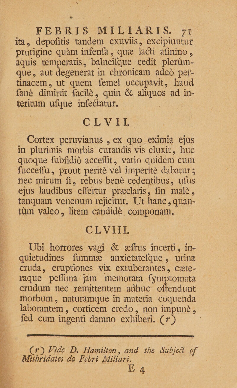 ita, depofitis tandem exuviis, excipiuntur prurigine quam infenfa, quae lacii afinino, aquis temperatis, balneifque cedit plerum¬ que , aut degenerat in chronicam adeo per¬ tinacem, ut quem femel occupavit, haud fane dimittit facili, quin & aliquos ad in¬ teritum ufque infectatur. CLVIL Cortex peruvianus , ex quo eximia ejus in plurimis morbis curandis vis eluxit, huc quoque fubfidio acceffit, vario quidem cum fucceffu, prout perite vel imperiti dabatur; nec mirum fi, rebus bene cedentibus, ufus ejus laudibus effertur praeclaris, fin male, tanquam venenum rejicitur. Ut hanc, quan¬ tum valeo, litem candide componam. CLVIII. Ubi horrores vagi & aeftus incerti, in¬ quietudines fummae anxietatefque, urina cruda, eruptiones vix extuberantes, caete- raque peffima jam memorata fymptomata crudum nec remittentem adhuc ollendunt morbum, naturamque in materia coquenda laborantem, corticem credo, non irnpunC, fed cum ingenti damno exhiberi, (f) (f) Vide D. Hamilton, and the Sub]edi of Mithridates de Febri Miliari. E 4