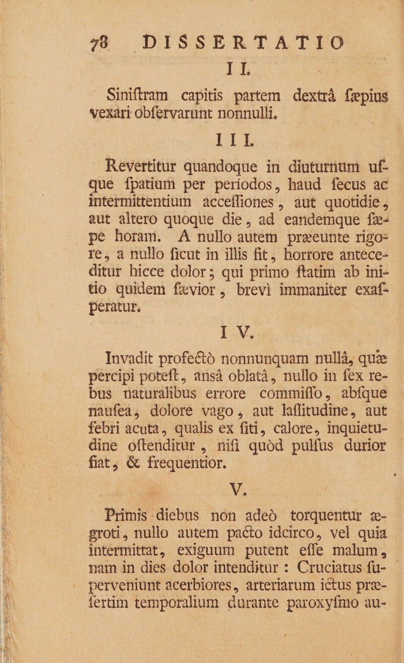 I I. Siniftram capitis partem dextra fepius vexari obfervarunt nonnulli. I I I. Revertitur quandoque in diuturnum uf- que fpatium per periodos, haud fecus ac intermittentium acceffiones, aut quotidie, aut altero quoque die, ad eandemque fe- pe horam. A nullo autem prseeunte rigo¬ re , a nullo ficut in illis fit, horrore antece¬ ditur hicce dolor; qui primo flatim ab ini¬ tio quidem fievior, brevi immaniter exaf- peratur. I V. Invadit profefto nonnunquam nulla, qux percipi potefl, ansa oblata, nullo in fex re¬ bus naturalibus errore commiffo, abfque naufea, dolore vago, aut laflitudine, aut febri acuta, qualis ex fiti, calore, inquietu¬ dine oftenditur , nifi quod pulfus durior fiat, & frequentior. V. Primis diebus non adeo torquentur ae¬ groti, nullo autem padto idcirco, vel quia intermittat, exiguum putent effe malum, nam in dies dolor intenditur: Cruciatus fu- perveniunt acerbiores, arteriarum ictus prse- fertim temporalium durante paroxyfmo au-