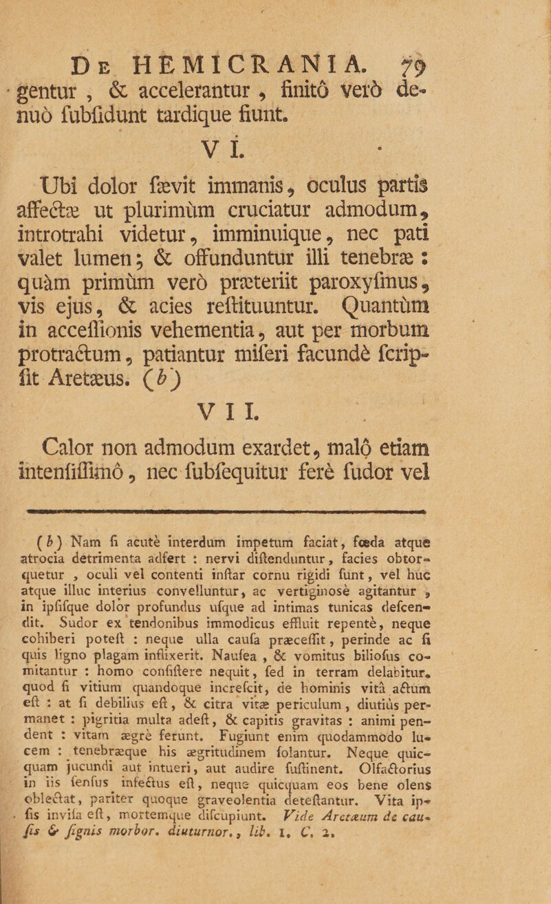 gentur , & accelerantur, finito vei'6 de- nuo fubfidunt tardique fiunt. v i. Ubi dolor fievit immanis, oculus partis affecte ut plurimum cruciatur admodum, introtrahi videtur, imminuique, nec pati valet lumen ^ & offunduntur illi tenebras: quam primum vero praeteriit paroxyfmus, vis ejus, & acies reftituuntur. Quantum in acceffionis vehementia, aut per morbum protractum, patiantur miferi facundi fcrip- fit Aretaeus. (&) VII, Calor non admodum exardet, malo etiam intenfiffimo, nec fubfequitur fere fudor vel (b) Nam fi acute interdum impetum faciat, feeda atque atrocia detrimenta adfert : nervi diftenduntur, facies obtor- quetur , oculi vel contenti inftar cornu rigidi funt, vel huc atque illuc interius convelluntur, ac vertiginose agitantur , in ipfifque dolor profundus ufque ad intimas tunicas defcen» dit. Sudor ex tendonibus immodicus effluit repente, neque cohiberi potell : neque ulla caufa praecellit, perinde ac fi quis ligno plagam inflixerit. Naufea , & vomitus biliofus co¬ mitantur : homo confiftere nequit, fed in terram delabitur. quod fi vitium quandoque increfcit, de hominis vita aftum eft : at fi debilius eft, & citra vitae periculum, diutius per¬ manet : pigritia multa adeft, & capitis gravitas : animi pen¬ dent : vitam aegre ferunt. Fugiunt enim quodammodo lu¬ cem : . tenebraeque his aegritudinem (olantur. Neque quic- quam jucundi aut intueri, aut audire fufiinent. Olfiuftorius in iis lenius, infectus eft, neque quicquam eos bene olens oblectat, pariter quoque graveolentia deteftantur. Vita ip* fis invila eft, mortemque difcupiunt. Vide Aretxum de cau- Jis 6* fignis morbor. diuturnor., lib. I. C. 2,