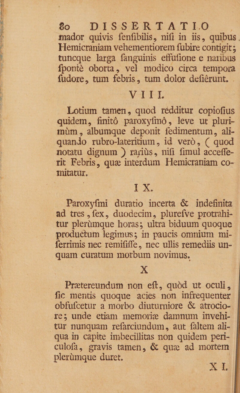 mador quivis fenfibilis, nifi in iis, quibus. Hemicraniam vehementiorem fubire contigit; tuncque larga fanguinis eifufione e naribus fponte oborta, vel modico circa tempora fudore, tum febris, tum dolor deflerunt. VIII. Lotium tamen, quod redditur copiofius quidem, finito paroxyfmd, leve ut pluri¬ mum, albumque deponit fedimentum, ali¬ quando rubro-lateritium, id vero, ( quod notatu dignum ) rarius, nifi fimul accefle- rit Febris, quas interdum Hemicraniam co¬ mitatur. I X. Paroxyfmi duratio incerta & indefinita ad tres , fex, duodecim, plurefve protrahi¬ tur plerumque horas; ultra biduum quoque productum legimus; in paucis omnium mi- ferrimis nec remififle, nec ullis remediis un¬ quam curatum morbum novimus. X Praetereundum non eft, quod ut oculi, fic mentis quoque acies non infrequenter obfufcetur a morbo diuturniore & atrocio- re; unde etiam memoriae damnum invehi¬ tur nunquam refarciundum, aut faltem ali¬ qua in capite imbecillitas non quidem peri- culofa, gravis tamen, & quae ad mortem plerumque duret. X I.