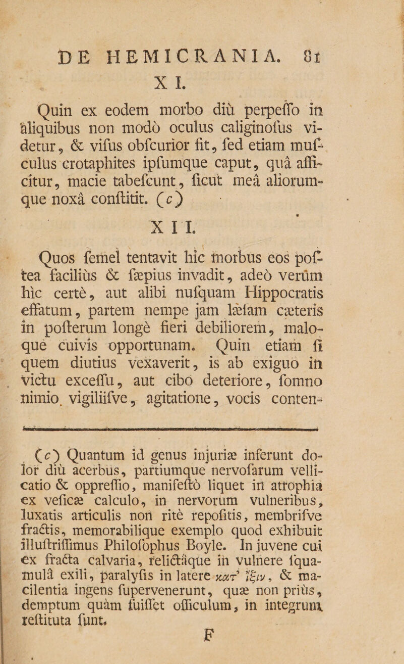 X I. Quin ex eodem morbo diu perpefib in 'aliquibus non modo oculus caliginolus vi¬ detur, & vifus obfcurior iit, fed etiam muf- culus crotaphites ipfumque caput, qua affi¬ citur, macie tabefcunt, ficut mea aliorum¬ que noxa conilitit. (c) XII. s “V ^ \ * Quos femel tentavit hic morbus eos pofi- tea facilius & faepius invadit, adeo verum hic certd, aut alibi nufquam Hippocratis efiatum, partem nempe jam lseiam cseteris in pofterum longd fieri debiliorem, malo¬ que cuivis opportunam. Quin etiam ii quem diutius vexaverit, is ab exiguo in vidu exceflu, aut cibo deteriore, fomno nimio, vigiliifve, agitatione, vocis conten- (<Q Quantum id genus injuriae inferunt do¬ lor diu acerbus, partiumque nervofarum velli¬ catio & oppreffio, manifefto liquet in atrophia ex veficae calculo, in nervorum vulneribus, luxatis articulis non rite repofitis, membrifve fradis, memorabilique exemplo quod exhibuit illuftriffimus Philolbphus Boyle. In juvene cui ex frada calvaria, relidaque in vulnere lqua- xnulH exili, paralyfis in latere xar *%iv, & ma- cilentia ingens fupervenerunt, quae non prius, demptum quam fuiflet officulum, in integrum reftituta funt. F