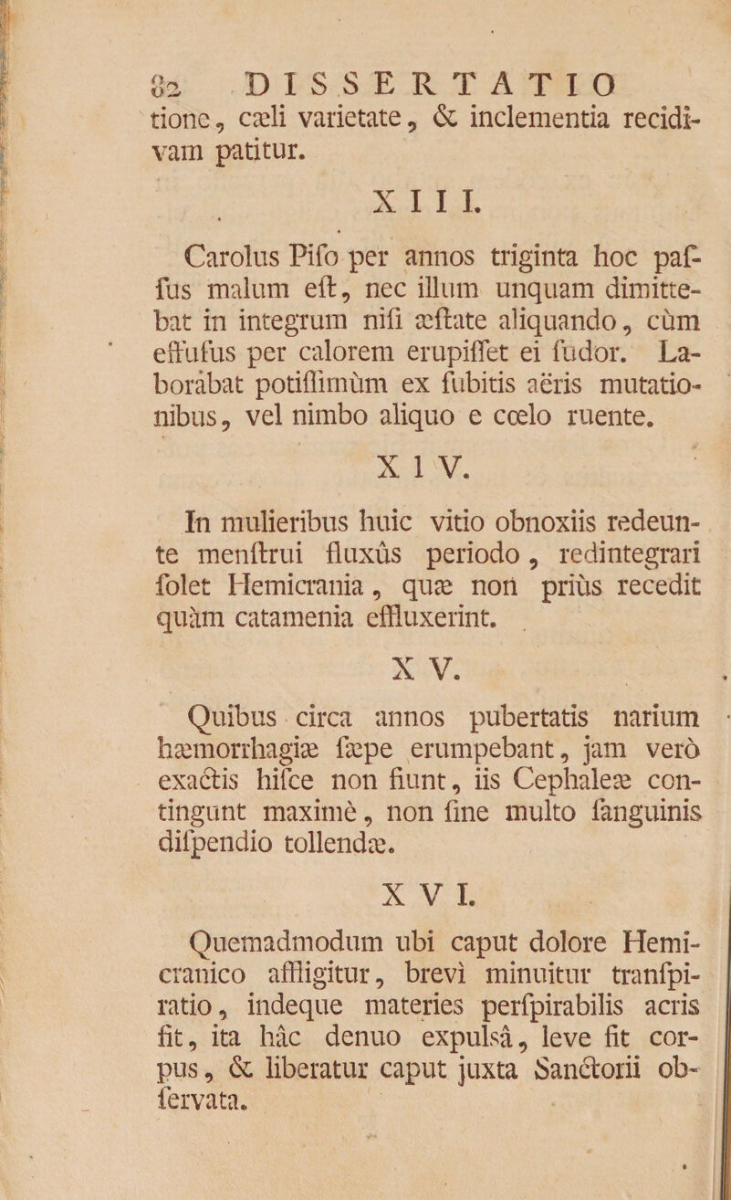 tione, cadi varietate, & inclementia recidi¬ vam patitur. XIII. Carolus Pifo per annos triginta hoc paf- fus malum eft, nec illum unquam dimitte¬ bat in integrum nifi afflate aliquando, cum effulus per calorem erupiflet ei fudor. La¬ borabat potiflirnum ex fubitis aeris mutatio¬ nibus, vel nimbo aliquo e coelo ruente. X 1 V. In mulieribus huic vitio obnoxiis redeun- te menftrui fluxus periodo, redintegrari folet Hemicrania, quae non prius recedit quam catamenia effluxerint. X V. Quibus circa annos pubertatis narium haemorrhagiae faepe erumpebant, jam vero exa&is hifce non fiunt, iis Cephaleae con¬ tingunt maximi, non fine multo (anguinis diipendio tollendae. X V I. Quemadmodum ubi caput dolore Hemi¬ cranico affligitur, brevi minuitur tranfpi- ratio, indeque materies perfpirabilis acris fit, ita hac denuo expulsa, leve fit cor¬ pus , & liberatur caput juxta Sanclorii ob- fervata.