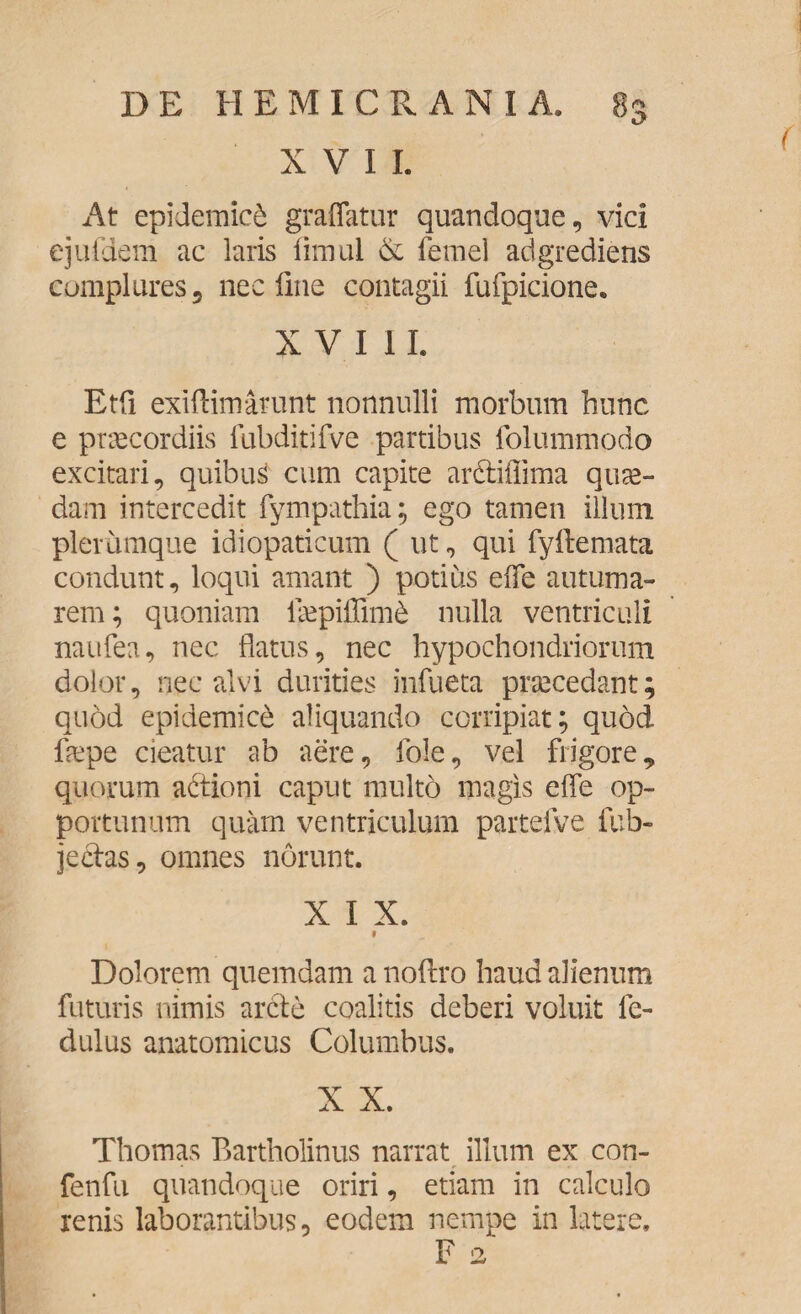 XVII. At epidemici graffatur quandoque, vici eju-fdem ac laris fimul & femel adgrediens complures, nec fine contagii fufpicione. XVIII. Etfi exiftimarunt nonnulli morbum hunc e praecordiis fubditifve partibus folummodo excitari, quibus cum capite ar&iffima quae¬ dam intercedit fympathia; ego tamen illum plerumque idiopaticum ( ut, qui fyftemata condunt, loqui amant ) potius e (Te autuma¬ rem; quoniam iaepiffim6 nulla ventriculi naufea, nec flatus, nec hypochondriorum dolor, nec alvi durities infueta praecedant; quod epidemici aliquando corripiat; quod flepe cieatur ab aere, fole, vel frigore, quorum actioni caput multo magis efle op¬ portunum quam ventriculum partefve fub- jectas, omnes norunt. X I X. 1 Dolorem quemdam a noftro haud alienum futuris nimis arcte coalitis deberi voluit fe- dulus anatomicus Columbus. X X. Thomas Bartholinus narrat illum ex con- fenfu quandoque oriri, etiam in calculo renis laborantibus, eodem nempe in latere. F 2
