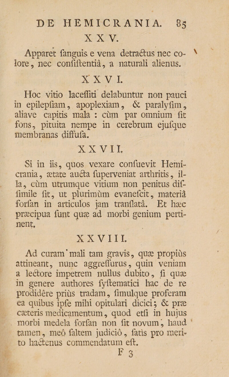 XXV. * „ Apparet fanguis e vena detradtus nec co- x lore, nec confiftentia, a naturali alienus. XXVI. Hoc vitio laceffiti delabuntur non pauci in epilepfiam, apoplexiam, & paralyfim, aliave capitis mala : cum par omnium fit fons, pituita nempe in cerebrum ejufque membranas diffufa. XXVII, Si in iis, quos vexare confuevit Hemi¬ crania , astate aucta fuperveniat arthritis, il¬ la, cum utrumque vitium non penitus dif- llmile fit, ut plurimum evanefcit, materi^ forlan in articulos jam tranflata. Et hase praecipua funt quas ad morbi genium perti¬ nent. XXVIII. Ad curam’mali tam gravis, quas propius attineant, nunc aggreffurus, quin veniam a lectore impetrem nullus dubito, fi quae in genere authores fyftematici hac de re prodidere prius tradam, fimulque proferam ea quibus ipfe mihi opitulari dicici; & prae caeteris medicamentum, quod etfi in hujus morbi medela forfan non fit novum, haud tamen, meo faltem judicio, fatis pro meri¬ to hactenus commendatum eft. F 3