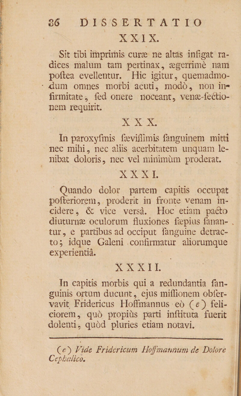 XXIX. Sit tibi imprimis curae ne altas infigat ra¬ dices malum tam pertinax, aegerrimi nam poftea evellentur. Hic igitur, quemadmo¬ dum omnes morbi acuti, modo, non in¬ firmitate, fed onere noceant, venae-fe&io- nem requirit. XXX. In paroxyfmis fsevifiimis fanguinem mitti nec mihi, nec aliis acerbitatem unquam le- nibat doloris, nec vel minimum proderat. XXXI. Quando dolor partem capitis occupat pofteriorem, proderit in fronte venam in¬ cidere , & vice versa. Hoc etiam pacto diuturnae oculorum fluxiones fiepius fanan- . tur, e partibus ad occiput fanguine detrac¬ to; idque Galeni confirmatur aliorumque experientia. X X X I L In capitis morbis qui a redundantia fan- guinis ortum ducunt, ejus miflionem obfer- vavit Fridericus Hoffmannus eo (<?) feli¬ ciorem, quo propius parti inftituta fuerit dolenti, quod pluries etiam notavi. (fi') Fide Fridcricum Hoffmannum de Dolore Cephalico.