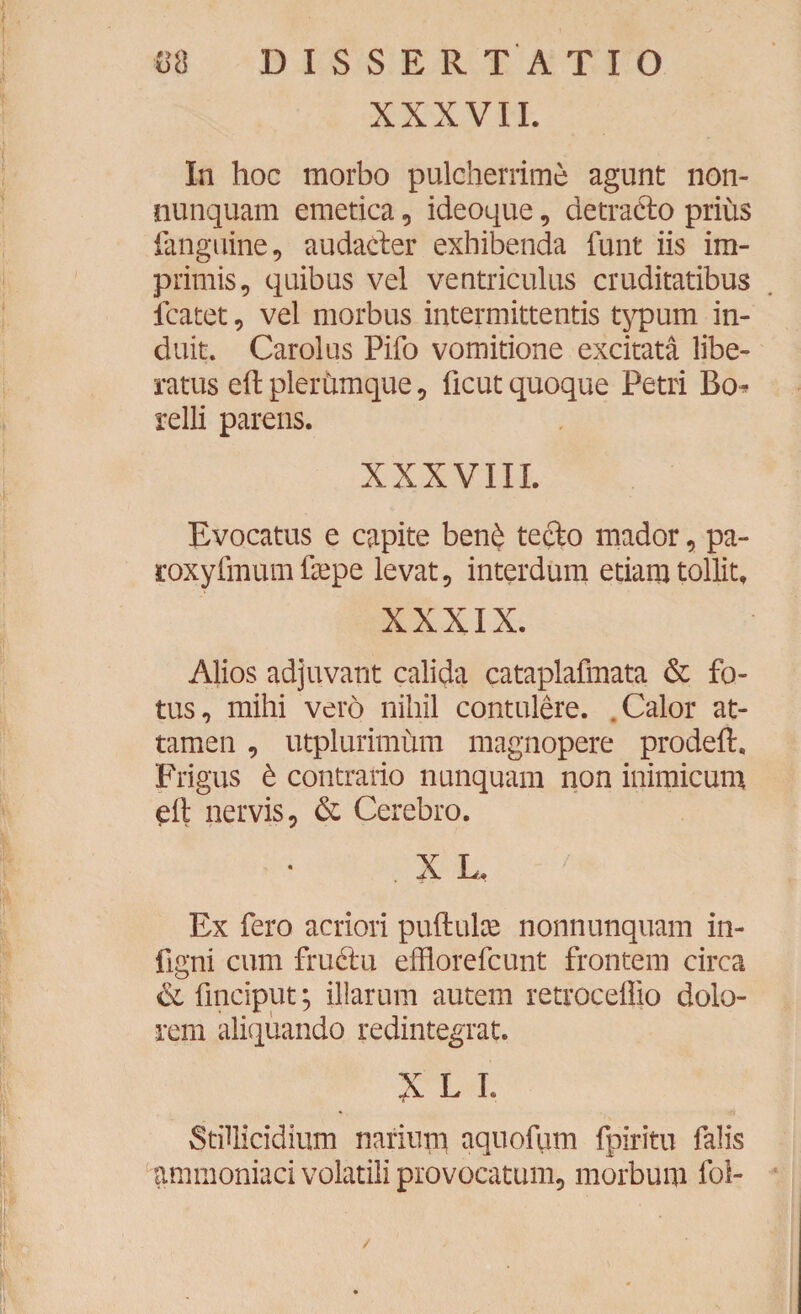 XXXVII. In hoc morbo pulcherrime agunt non- nunquam emetica , ideoque, detrado prius fanguine, audader exhibenda funt iis im¬ primis, quibus vel ventriculus cruditatibus fcatet, vel morbus intermittentis typum in¬ duit. Carolus Pifo vomitione excitata libe¬ ratus eft plerbmque, ficut quoque Petri Bo^ relli parens. XXXVIII. Evocatus e capite ben£ tedo mador, pa- roxyfmum frepe levat, interdum etiam tollit, XXXIX. Alios adjuvant calida cataplafmata & fo¬ tus, mihi vero nihil contulere. .Calor at¬ tamen , utplurimum magnopere prodeft. Frigus t contrario nunquam non inimicum eil nervis, & Cerebro. . X L. Ex fero acriori puftuke nonnunquam in- figni cum frudu efflorefcunt frontem circa ce fmciput; illarum autem retroceflio dolo¬ rem aliquando redintegrat. X L L Stillicidium narium aquofum fpiritu falis ammoniaci volatili provocatum, morbum foi- /