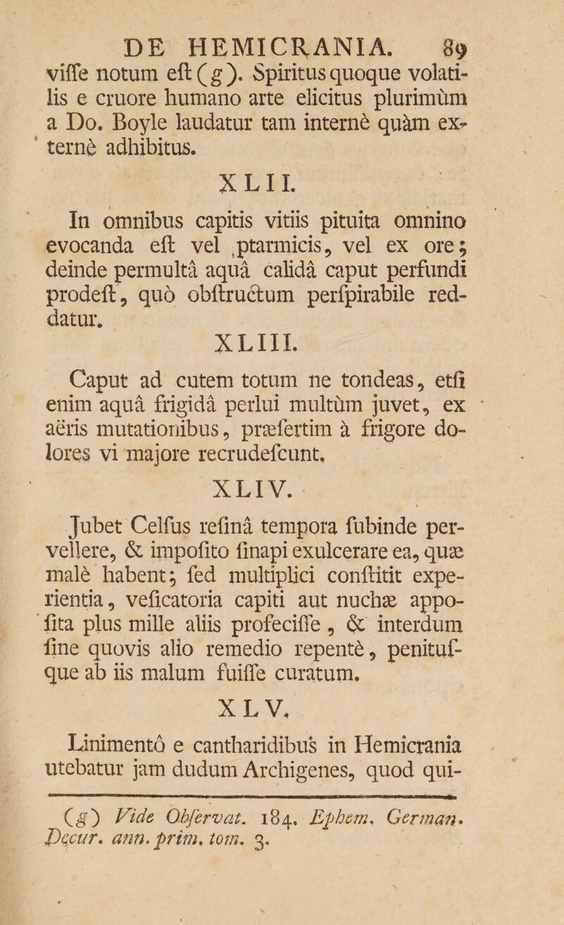 viffe notum eft(g). Spiritus quoque volati¬ lis e cruore humano arte elicitus plurimum a Do. Boyle laudatur tam interni qukm ex¬ terne adhibitus. X LI L In omnibus capitis vitiis pituita omnino evocanda eft vel ,ptarmicis, vel ex ore; deinde permulta aqua calida caput perfundi prodefl, quo obftru&um perfpirabile red¬ datur. XLIIL Caput ad cutem totum ne tondeas, etft enim aqua frigida perlui multum juvet, ex aeris mutationibus, praefertim k frigore do¬ lores vi majore recrudefcunt. XLIV. Jubet Celfus refina tempora fubinde per¬ vellere, & impofito finapi exulcerare ea, quae mal6 habent; fed multiplici conftitit expe¬ rientia, veficatoria capiti aut nuchae appo- fita plus mille aliis profeciffe , & interdum fine quovis alio remedio repenti, penituf- que ab iis malum fuiffe curatum. X L V. Linimento e cantharidibus in Hemicrania utebatur jam dudum Archigenes, quod qui- (g) Vide O.bfervat. 184. Efhem, German. JPCiCur. ann. firim.tom. 3.