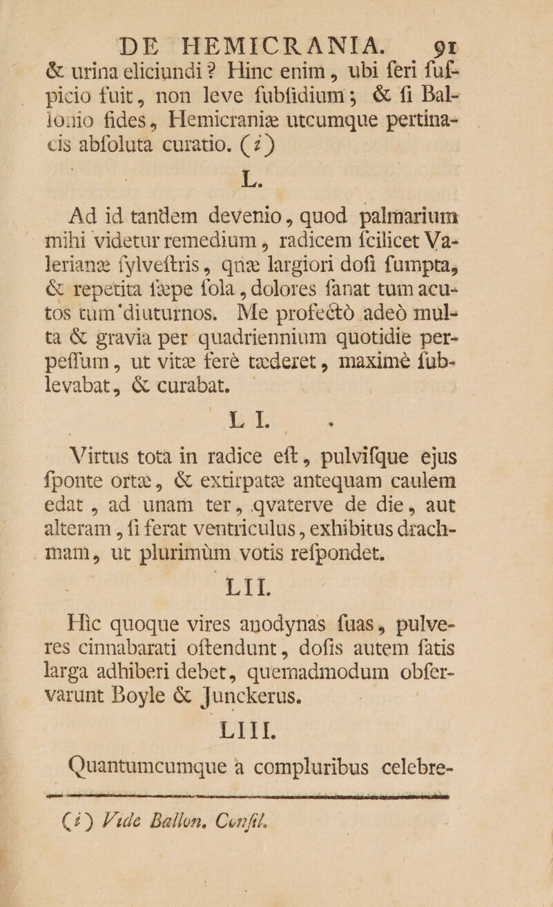 I DE HEMICRANIA. 91 & urina eliciundi *? Hinc enim, ubi feri fuf- picio fuit, non leve fubfidium *, & fi Bal- ionio fides, Hemicraniae utcumque pertina¬ cis abfoluta curatio, (z) L. Ad id tandem devenio, quod palmarium mihi videtur remedium, radicem fcilicet Va¬ lerianae fylveftris, qtiae largiori dofi fumpta, & repetita iaepe fola, dolores fanat tum acu¬ tos tum'diuturnos. Me profecto adeo mul¬ ta & gravia per quadriennium quotidie per- peflum, ut vitae fere taederet , maxime fub~ levabat, & curabat. L I. Virtus tota in radice efi: , pulvifque ejus fponte orta: , & extirpatae antequam caulem edat, ad unam ter, qvaterve de die, aut alteram, fi ferat ventriculus, exhibitus drach¬ mam, ut plurimum votis refpondet. LII. Hic quoque vires anodynas fuas, pulve- res cinnabarati oftendunt, dofis autem fatis larga adhiberi debet, quemadmodum obfcr- varunt Boyle & junckerus. LIII. Quantumcumque a compluribus celebre- (z) Vide Ballvn. Cvrifik