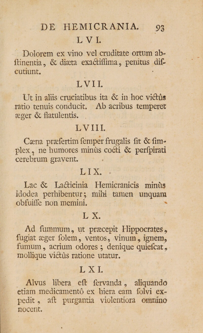 L V I. Dolorem ex vino vel cruditate ortum ab- flinentia, & ducta exa&ilfima, penitus dif- cutiunt. L VII. Ut in aliis cruciatibus ita & in hoc vidlus ratio tenuis conducit. Ab acribus temperet aeger & flatulentis. . LVIIL Caena prsefertim femper frugalis fit & fim- plex, ne humores minus codti & perfpirati cerebrum gravent. LIX. - Lac & Lafticinia Hemicranicis minus idodea perhibentur; mihi tamen unquam obfuiffe non memini. * L X. Ad fummum, ut praecepit Hippocrates, fugiat seger folem, ventos, vinum, ignem, fumum, acrium odores ; denique quiefcat, mollique vicius ratione utatur. L X I. Alvus libera efl fervanda, aliquando etiam medicamento ex hiera eam folvi ex¬ pedit , aft purgantia violentiora omnino nocent.
