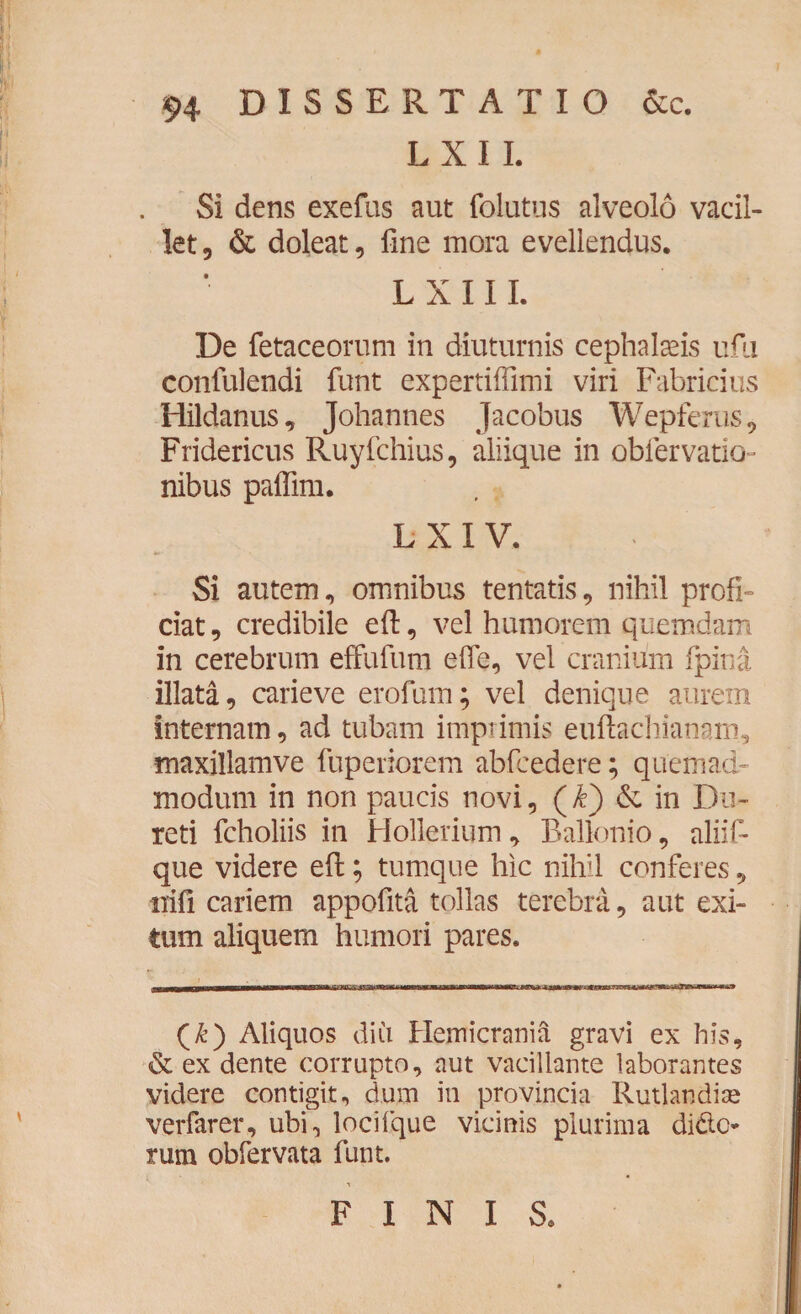L X I I. Si dens exefus aut folutus alveolo vacil¬ let, & doleat, fine mora evellendus. L X 111. De fetaceorum in diuturnis cephalaeis ufu confulendi funt expertiffimi viri Fabricius Hildanus, Johannes Jacobus Wepferus, Fridericus Ruyfchius, aliique in obfervatio- nibus paifim. L X I V. Si autem, omnibus tentatis, nihil profi¬ ciat, credibile eft, vel humorem quemdam in cerebrum effufum effe, vel cranium fpina illata, carieve erofum; vel denique aurem internam, ad tubam imprimis euftachianam, maxillamve fupenorem abfcedere; quemad¬ modum in non paucis novi, (£) & in Dir¬ reti fcholiis in Hollerium, Balkmio, aliif- que videre eft; tumque hic nihil conferes, iiifi cariem appofita tollas terebra, aut exi¬ tum aliquem humori pares. (k) Aliquos diii Hemicrania gravi ex his, & ex dente corrupto, aut vacillante laborantes videre contigit, dum in provincia Rutlandiae verfarer, ubi, locifque vicinis plurima dide- rum obfervata funt. FINIS.