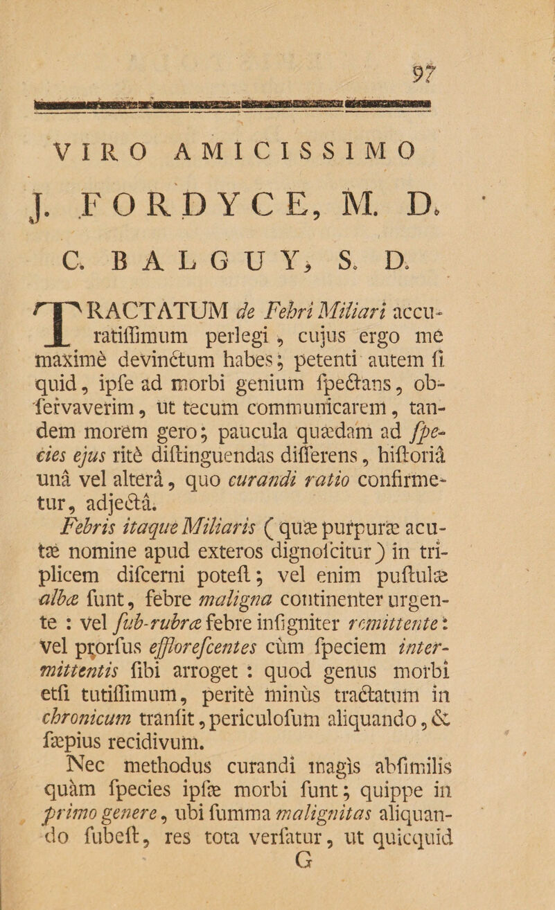 VIRO AMICISSIMO L FORD YC E, M. D. v C. BALGD Y > S. D. R ACTATUM de Febri Miliari accu- X ratiffimum perlegi , cujus ergo me maxime devindtum habes; petenti autem fi quid, ipfe ad morbi genium fpefrans, ob- fervaverim, ut tecum communicarem, tan¬ dem morem gero; paucula quadam ad [pe¬ des ejus rit& diftinguendas differens , hiftoria una vel altera, quo curandi ratio confirme¬ tur, adje&a. Febris itaque Miliaris ( quas purpuras acu¬ tae nomine apud exteros dignolcitur) in tri¬ plicem difcerni potefi; vel enim puftulae albae funt, febre maligna continenter urgen¬ te : vel fub-rubrce febre infigniter r emittent ei vel pi;orfus efflorefcentes cum fpeciem inter¬ mittentis fibi arroget : quod genus morbi etfi tutiffimum, periti minus tractatum in chronicum tranlit, periculofum aliquando, faspius recidivum. Nec methodus curandi magis abfimilis quam fpecies iplas morbi funt; quippe in frimo genere, ubi fumma malignitas aliquan¬ do fubeft, res tota verfatur, ut quicquid G