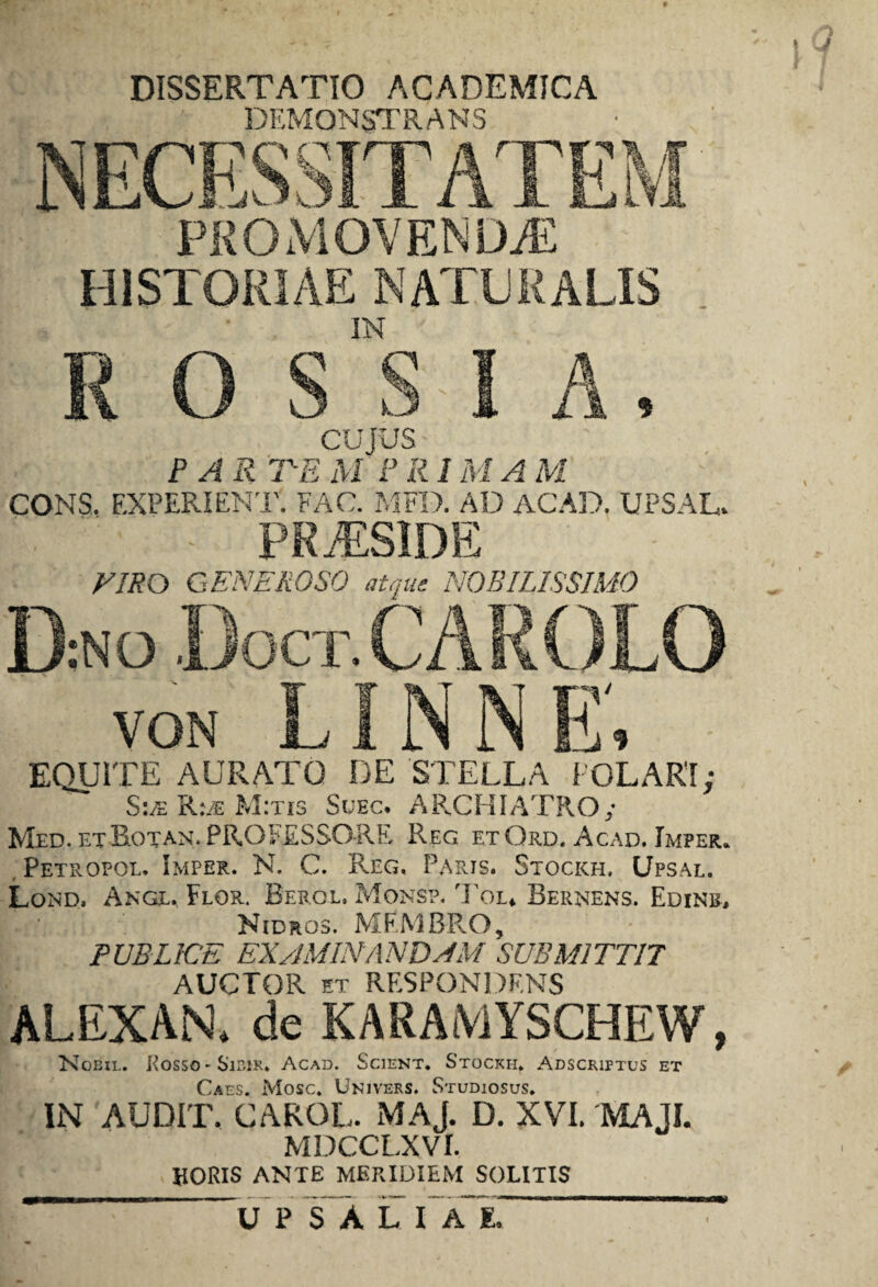 DISSERTATIO ACADEMICA DEMONSTRANS NECESSITATEM PROMOVENDAE HISTORIAE NATE E ALIS . IN R O S S I A, CUJUS PAR TE M P R1M A M CONS, F.XPERIENT. FAC. MFD. AD ACAD. UPSAL. . - PRiESIDE VIRO GENEROSO atque NOBILISSIMO D:NO Doct. CAROLO LINNE' VON a_i A M 11 D, EQUITE AURATO DE STELLA POLARI; S:/e R:/e M:tis Suec. ARCHIATRO/ Med. et Rotan. PROFESSORE Reg etOrd. Acad. Imper. , Petropol. Imper. N. C. Reg, Parts. Stockh. Upsal. Lond, Ange. Flor. Berol. Mons?. Tol* Bernens. Edinr, Nidros. MEMBRO, PUBLICE EXAMINANDAM SUBMITTIT AUCTOR et RESPONDENS ALEXAN. de KARAMYSCHEW, Nobil. Eosso-Sibik. Acad. Scient, Stockh, Adscriptus et Caes. Mose. Univers. Studiosus. IN 'AUDIT. CAROL. MAJ. D. XVI. MAJI. MDCCLXVr. HORIS ANTE MERIDIEM SOLITIS -UP S A L I A E, ~