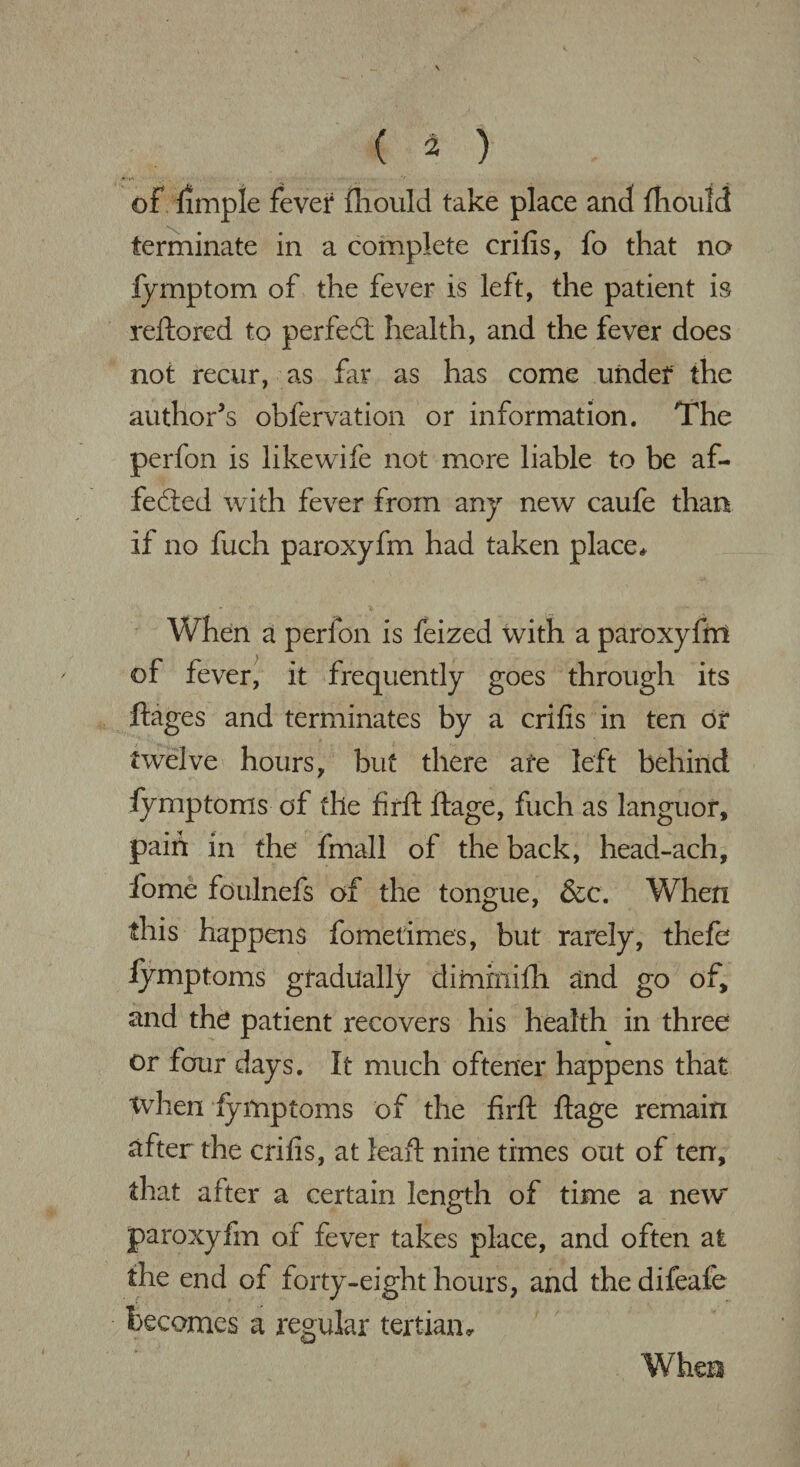 of fimple fever fhould take place and fhould terminate in a complete crifis, fo that no fymptom of the fever is left, the patient is reftored to perfect health, and the fever does not recur, as far as has come under the author’s obfervation or information. The perfon is likewife not more liable to be af¬ fected with fever from any new caufe than if no fuch paroxyfm had taken place * When a perfon is feized with a paroxyfm of fever, it frequently goes through its ftages and terminates by a crifis in ten or twelve hours, but there afe left behind fymptoms of the firft ftage, fuch as languor, paid in the fmall of the back, head-ach, fome foulnefs of the tongue, &c. When this happens fometimes, but rarely, thefe fymptoms gradually dimrnifh and go of, and the patient recovers his health in three % or four days. It much oftener happens that when fymptoms of the firft ftage remain after the crifis, at leaft nine times out of ten, that after a certain length of time a new paroxyfm of fever takes place, and often at the end of forty-eight hours, and the difeafe becomes a regular tertian* When