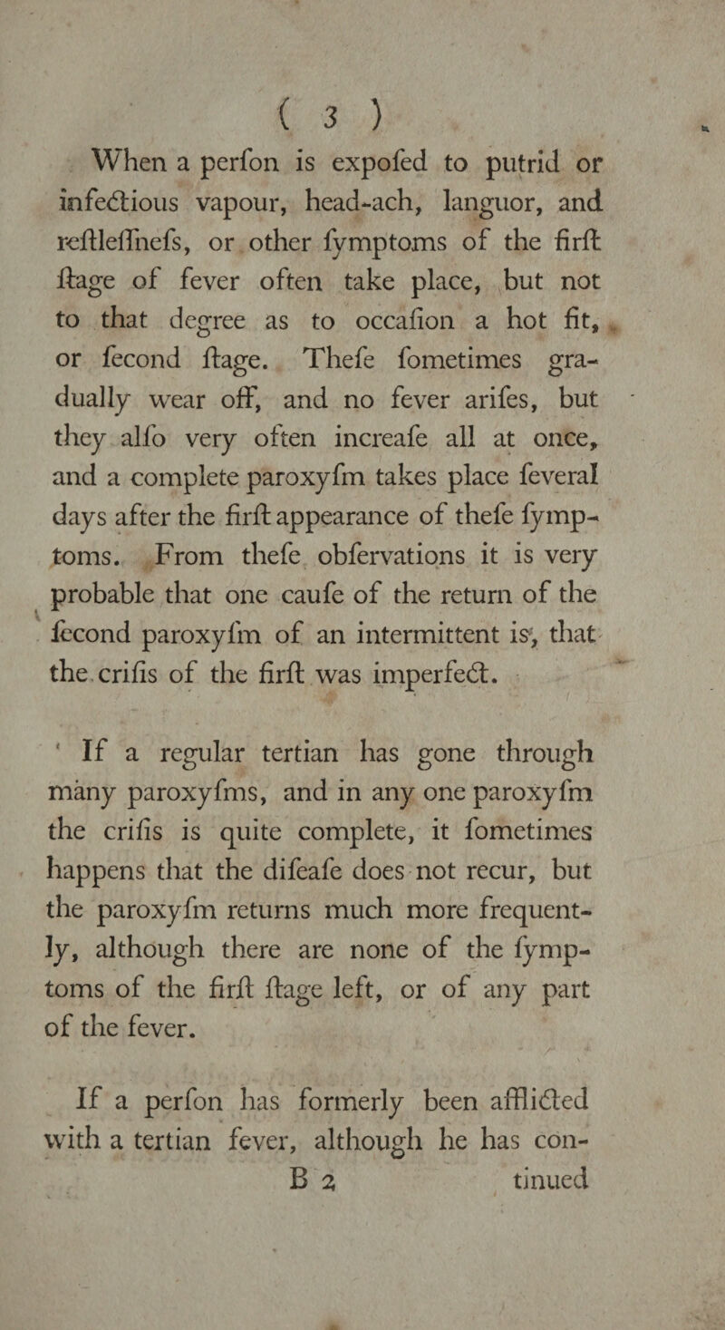 When a perfon is expofed to putrid or infectious vapour, head-ach, languor, and reftleflhefs, or other fymptoms of the firft ftage of fever often take place, but not to that degree as to occafion a hot fit, or fecond ftage. Thefe fometimes gra¬ dually wear off, and no fever arifes, but they alfo very often increafe all at once, and a complete paroxyfm takes place feveral days after the firft appearance of thefe fymp¬ toms. From thefe obfervations it is very probable that one caufe of the return of the fecond paroxyfm of an intermittent is, that the crifis of the firft was imperfeCt. ‘ If a regular tertian has gone through many paroxyfms, and in any one paroxyfm the crifis is quite complete, it fometimes happens that the dileafe does not recur, but the paroxyfm returns much more frequent¬ ly, although there are none of the fymp¬ toms of the firft ftage left, or of any part of the fever. ... ■ - * * ■ ’ • - /•• If a perfon has formerly been afflicted with a tertian fever, although he has con- B 2 tinned