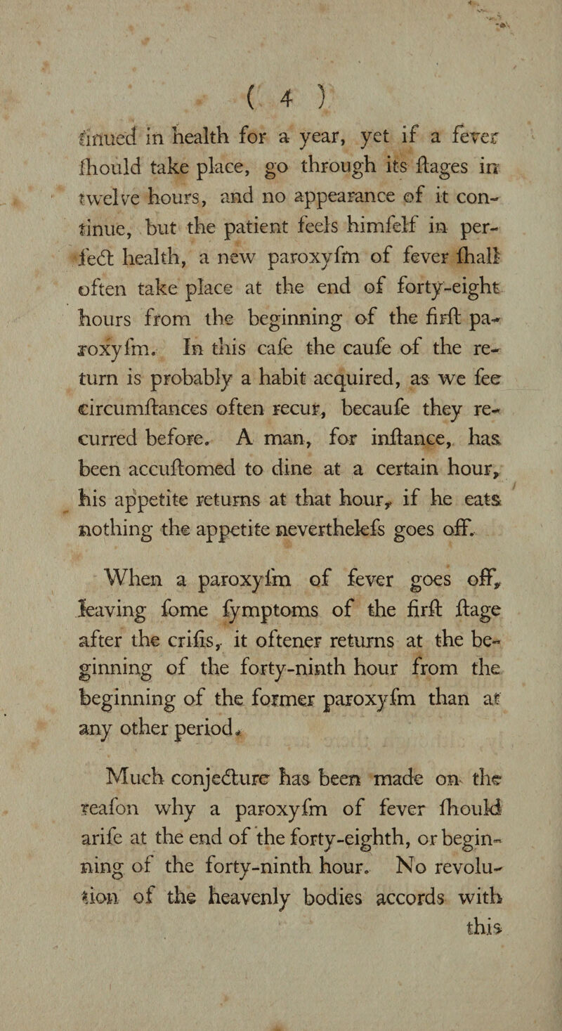 firmed in health for a year, yet if a fever lliould take place, go through its ftages in twelve hours, and no appearance ©f it con¬ tinue, but the patient feels himfelf in per- fed: health, a new paroxyfm of fever fhall often take place at the end of forty-eight hours from the beginning of the firft pa- joxyfm. In this cafe the caufe of the re¬ turn is probably a habit acquired, as we fee circumftances often recur, becaufe they re¬ curred before, A man, far inftance, has been accuftomed to dine at a certain hour, his appetite returns at that hour,, if he eats nothing the appetite neverthelefs goes off. When a paroxyfm of fever goes off* leaving feme fymptoms of the firft ftage after the crifis,. it oftener returns at the be¬ ginning of the forty-ninth hour from the beginning of the former paroxyfm than at any other period* Much conjedurc has been made on the feafon why a paroxyfm of fever fhould arife at the end of the forty-eighth, or begin¬ ning of the forty-ninth hour. No revolu¬ tion of the heavenly bodies accords with this