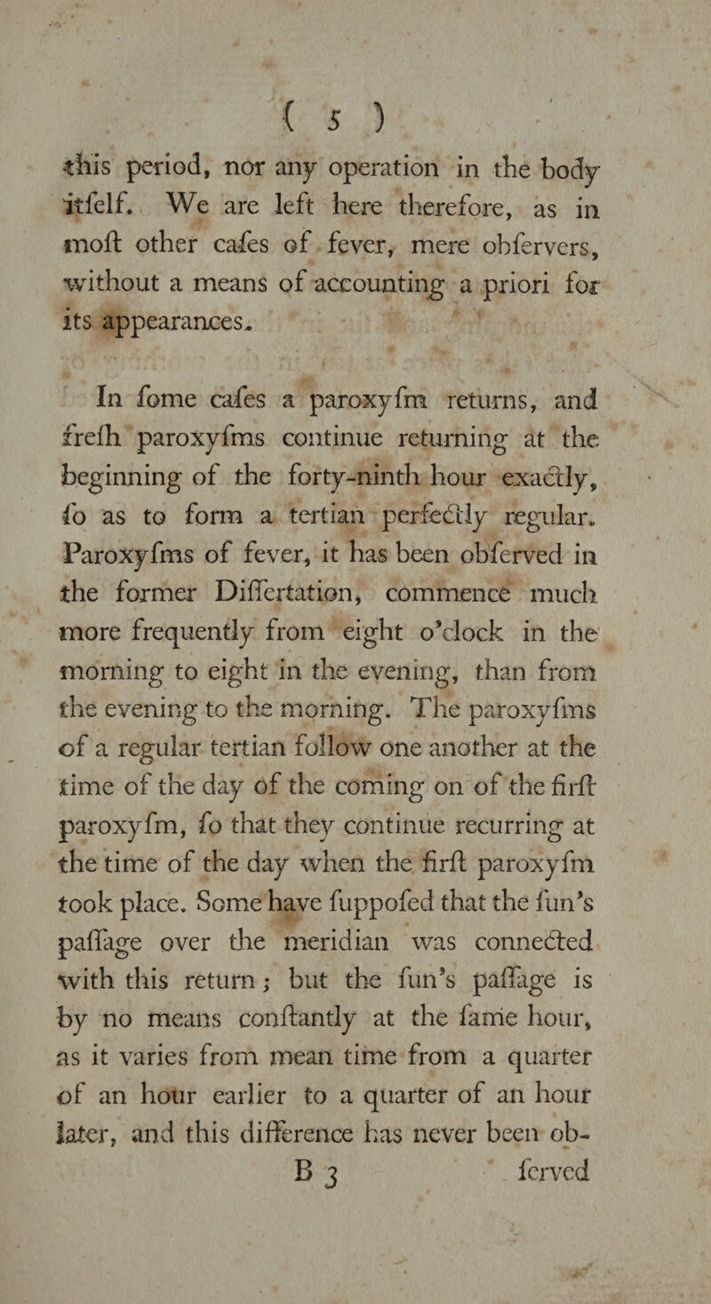 this period, nor any operation in the body itfelf. We are left here therefore, as in moft other cafes of fever, mere obfervers, without a means of accounting a priori for its appearances. In fome cafes a paroxyfm returns, and frefh paroxyfms continue returning at the beginning of the forty-ninth hour exactly, fo as to form a tertian perfectly regular, Paroxyfms of fever, it has been obferved in the former Difiertation, commence much more frequently from eight o’clock in the morning to eight in the evening, than from the evening to the morning. The paroxyfms of a regular tertian follow one another at the time of the day of the coming on of the firff paroxyfm, fo that they continue recurring at the time of the day when the firft paroxyfm took place. Some have fuppofed that the fun’s pafiage over the meridian was connected with this return; but the fun’s paffage is by no means conftantly at the lame hour, as it varies from mean time from a quarter of an hour earlier to a quarter of an hour later, and this difference has never been ob- B 3 fcrved