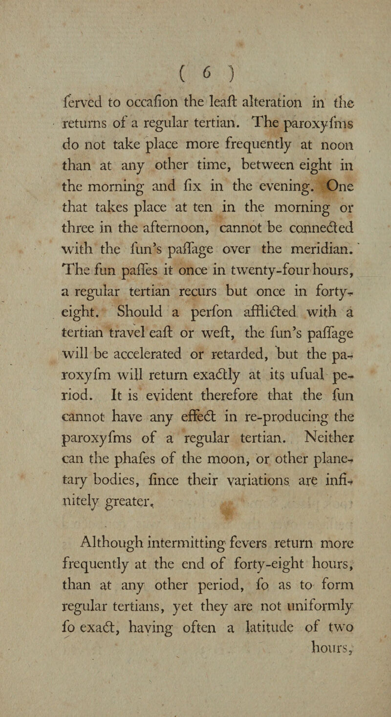 ferved to occafion the leaft alteration in the returns of a regular tertian. The paroxyfms do not take place more frequently at noon than at any other time, between eight in the morning and fix in the evening. One that takes place at ten in the morning or three in the afternoon, cannot be conneded with the fun’s paftage over the meridian.' The fun paffes it once in twenty-four hours, a regular tertian recurs but once in forty- eight. Should a perfon afflided with a tertian travel eaft or weft, the fun’s paffage will be accelerated or retarded, but the pa-? roxyfm will return exadly at its ufual pe^ riod. It is evident therefore that the fun cannot have any effed in re-producing the paroxyfms of a regular tertian. Neither can the phafes of the moon, or other plane¬ tary bodies, fince their variations are infu- nitely greater. Although intermitting fevers return more frequently at the end of forty-eight hours, than at any other period, fo as to form regular tertians, yet they are not uniformly fo exad, having often a latitude of two hours.