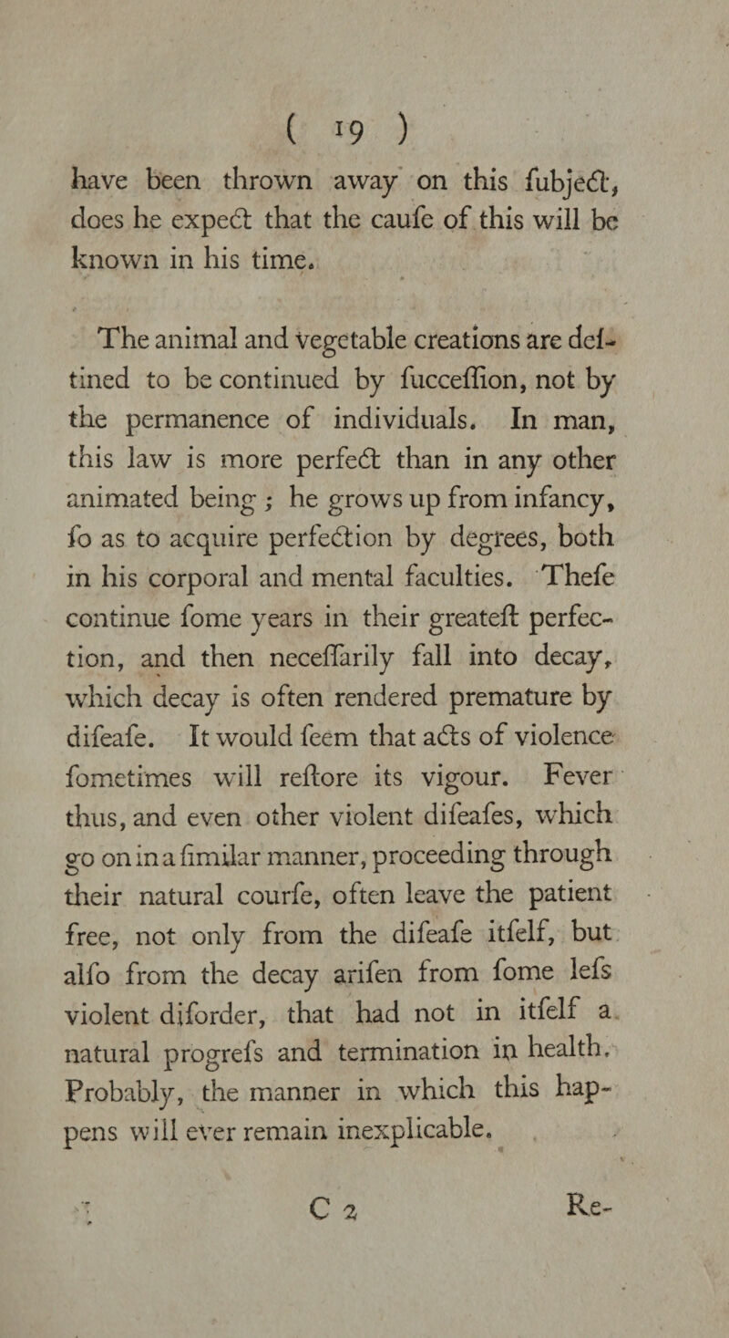 ( *9 ) have been thrown away on this fubjed, does he exped that the caufe of this will be known in his time. The animal and vegetable creations are del- tined to be continued by fucceflion, not by the permanence of individuals. In man, this law is more perfed than in any other animated being ; he grows up from infancy, fo as to acquire perfedion by degrees, both in his corporal and mental faculties. Thefe continue fome years in their greateft perfec¬ tion, and then neceffarily fall into decay, which decay is often rendered premature by difeafe. It would feem that ads of violence fometimes will reftore its vigour. Fever thus, and even other violent difeafes, which go oninafimilar manner, proceeding through their natural courfe, often leave the patient free, not only from the difeafe itfelf, but alfo from the decay arifen from fome lefs violent diforder, that had not in itfelf a natural progrefs and termination in health. Probably, the manner in which this hap¬ pens will ever remain inexplicable.