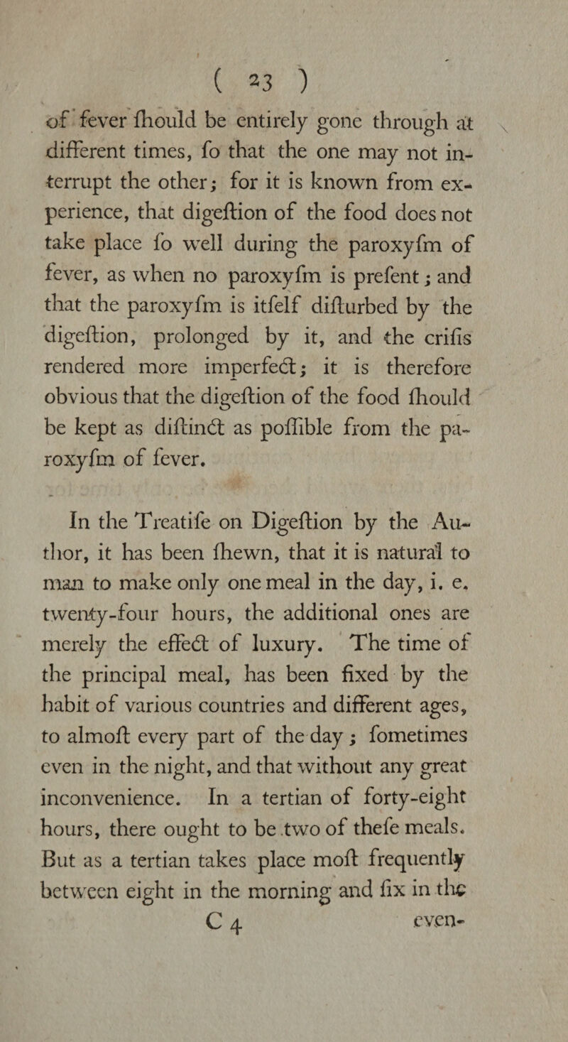 r ( 23 ) •< of fever fhould be entirely gone through at different times, fo that the one may not in¬ terrupt the other; for it is known from ex¬ perience, that digeftion of the food does not take place fo well during the paroxyfm of fever, as when no paroxyfm is prefent; and that the paroxyfm is itfelf difturbed by the digeftion, prolonged by it, and the crifis rendered more imperfed; it is therefore obvious that the digeftion of the food fhould be kept as diftind as poffible from the pa¬ roxyfm of fever. In the Treatife on Digeftion by the Au¬ thor, it has been fhewn, that it is natural to man to make only one meal in the day, i. e. twenty-four hours, the additional ones are merely the effed of luxury. The time of the principal meal, has been fixed by the habit of various countries and different ages, to almoft every part of the day; fometimes even in the night, and that without any great inconvenience. In a tertian of forty-eight hours, there ought to be two of thefe meals. But as a tertian takes place moft frequently between eight in the morning and fix in the C 4 even*