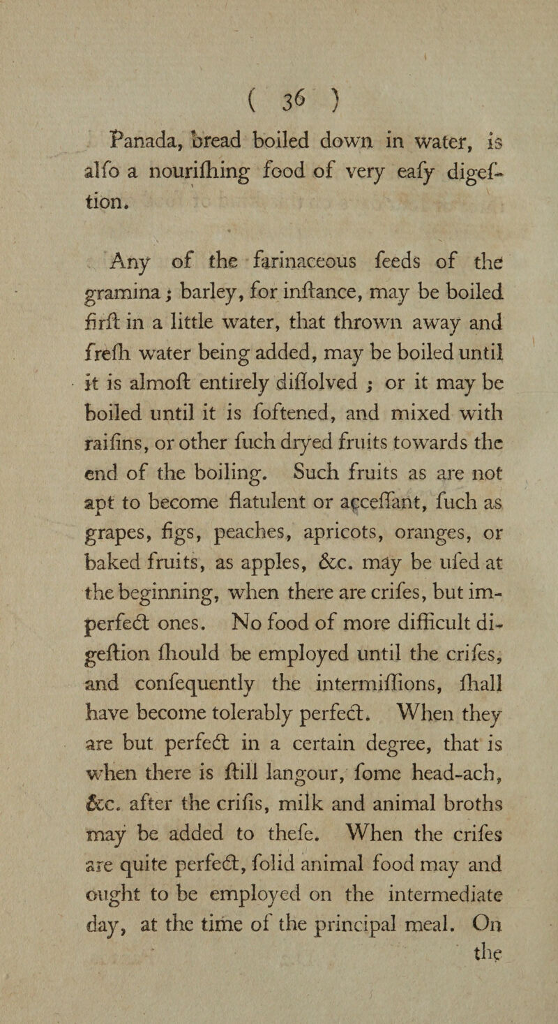 t ( 36 ) Panada, bread boiled down in water, is alfo a nourifhing food of very eafy digef- tion* Any of the farinaceous feeds of the gramina; barley, for inftance, may be boiled fir ft in a little water, that thrown away and frefh water being added, may be boiled until it is almoft entirely diflolved ; or it may be boiled until it is foftened, and mixed with raifins, or other fuch dryed fruits towards the end of the boiling. Such fruits as are not apt to become flatulent or acceftant, fuch as grapes, figs, peaches, apricots, oranges, or baked fruits, as apples, &c. may be ufed at the beginning, when there are crifes, but im- perfedl ones. No food of more difficult di- geftion fliould be employed until the crifes, and confequently the intermiffions, fliall have become tolerably perfect* When they are but perfedt in a certain degree, that is when there is ftill langour, fome head-ach, &c. after the crifis, milk and animal broths may be added to thefe* When the crifes are quite perfedt, folid animal food may and ought to be employed on the intermediate day, at the time of the principal meal. On the