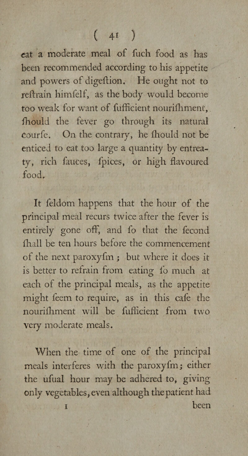 cat a moderate meal of fuch food as has been recommended according to his appetite and powers of digeftion, He ought not to reftrain himfelf, as the body would become too weak for want of fufficient nourifhment, fhould the fever go through its natural Courfe. On the contrary, he fhould not be enticed to eat too large a quantity by entrea¬ ty, rich fauces, fpices, or high flavoured food. It feldom happens that the hour of the principal meal recurs twice after the fever is entirely gone off, and fo that the fecond fhall be ten hours before the commencement of the next paroxyfm ; but where it does it is better to refrain from eating fo much at each of the principal meals, as the appetite might feem to require, as in this cafe the nourifhment will be fuflicient from two very moderate meals. When the time of one of the principal meals interferes with the paroxyfm; either the ufual hour may be adhered to, giving only vegetables, even although the patient had been i