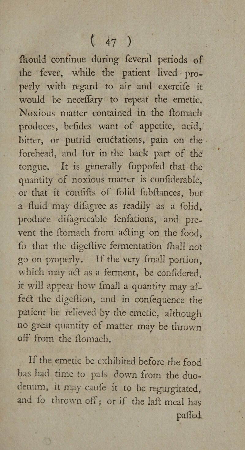 Ihould continue during feveral periods of the fever, while the patient lived • pro¬ perly with regard to air and exercife it would be neceflary to repeat the emetic. Noxious matter contained in the ftomach produces, befides want of appetite, acid, bitter, or putrid emulations, pain on the forehead, and fur in the back part of the tongue. It is generally fuppofed that the quantity of noxious matter is conflderable, or that it coniifts of folid fubftances, but a fluid may difagree as readily as a folid, produce difagreeable fenfations, and pre¬ vent the ftomach from acting on the food, fo that the digeftive fermentation fhall not go on properly. If the very fmall portion, which may a (ft as a ferment, be confidered. it will appear how fmall a quantity may af- fecft the digeftion, and in confequence the patient be relieved by the emetic, although no great quantity of matter may be thrown off from the ftomach. If the emetic be exhibited before the food has had time to pafs down from the duo¬ denum, it may caufe it to be regurgitated, and fo thrown off; or if the Iaft meal has paired