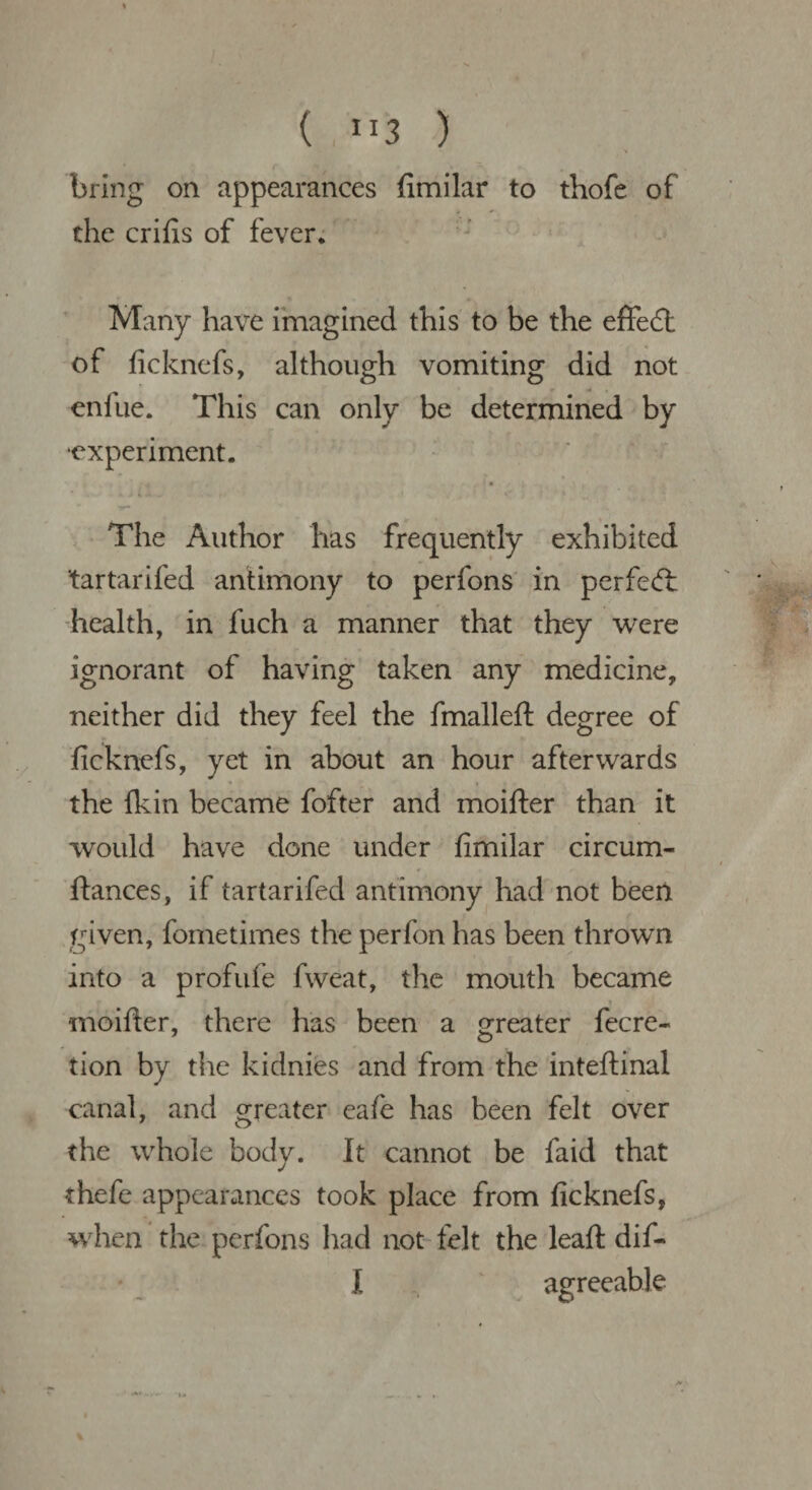 ( ”3 ) l /* v - r bring on appearances fimilar to thofe of the crifis of fever. Many have imagined this to be the effect of ficknefs, although vomiting did not enfue. This can only be determined by ■experiment. ' 1 ’ • 4 v • • ,t~ „ . * • » * r • » - L The Author has frequently exhibited tartarifed antimony to perfons in perfect health, in fuch a manner that they were ignorant of having taken any medicine, neither did they feel the fmalleft degree of ficknefs, yet in about an hour afterwards the fkin became fofter and moifter than it would have done under fimilar circum- ftances, if tartarifed antimony had not been given, fometimes the perfon has been thrown into a profufe fweat, the mouth became moifter, there has been a greater fecre- tion by the kidnies and from the inteftinal canal, and greater eafe has been felt over the whole body. It cannot be faid that thefe appearances took place from ficknefs, when the perfons had not felt the leaft dif- I agreeable