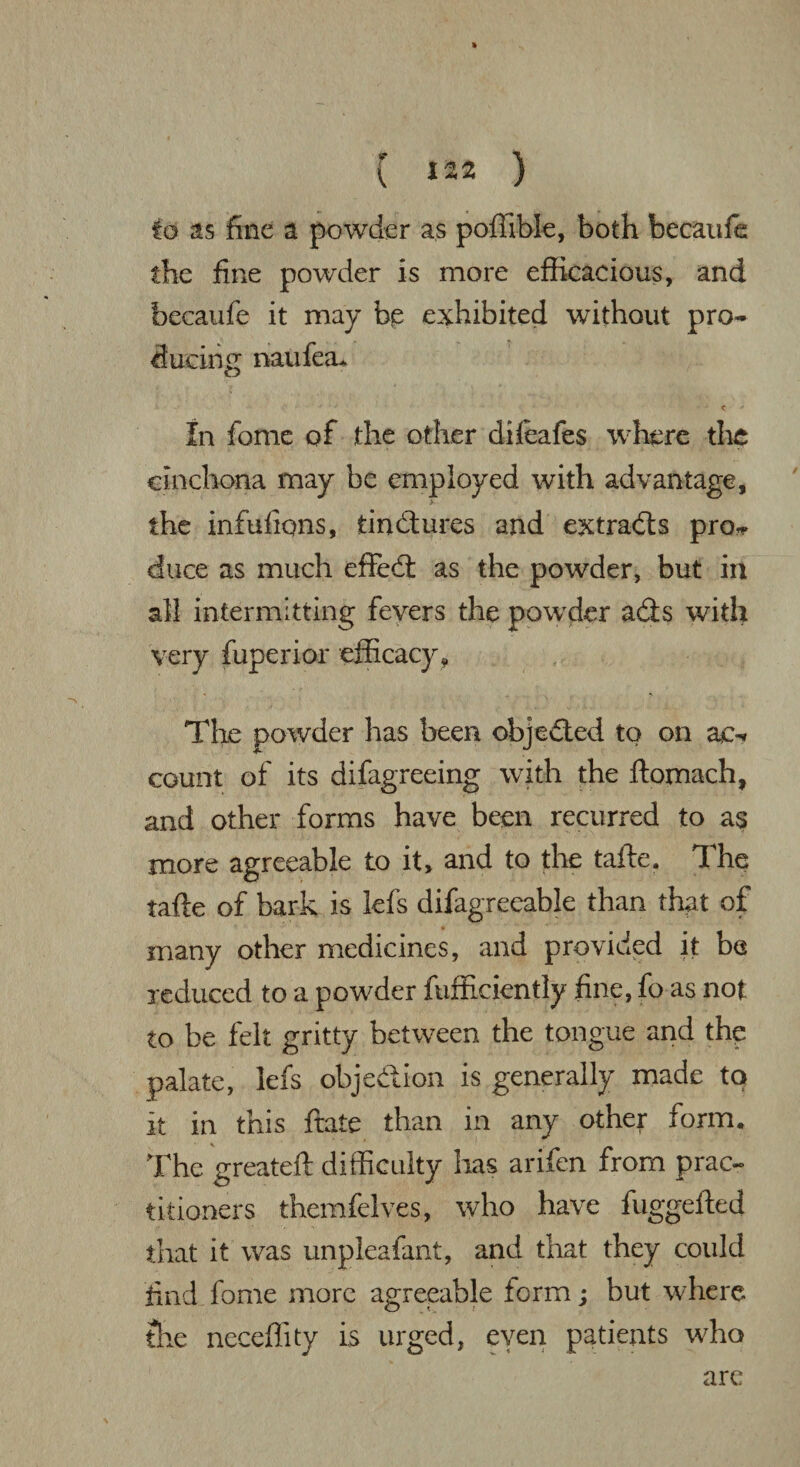 » ( 122 ) to as fine a powder as poffible, both becanfe the fine powder is more efficacious, and becaufe it may bp exhibited without pro¬ ducing naufea* < ' In fome of the other difeafes where the cinchona may be employed with advantage, the infufions, tindures and extrads pro* duce as much effed as the powder, but in all intermitting fevers the powder ads with very fuperior efficacy. The powder lias been objeded to on ae* count of its difagreeing with the ftomach, and other forms have been recurred to as more agreeable to it, and to the tafte. The tafte of bark is lefs difagreeable than that of many other medicines, and provided it be reduced to a powder fufficiently fine, fo as not to be felt gritty between the tongue and the palate, lefs objedion is generally made to it in this ftate than in any other form. The greateft difficulty has arifen from prac¬ titioners themfelves, who have fuggefted that it was unpleafant, and that they could find fome more agreeable form; but where the neceffity is urged, even patients who are