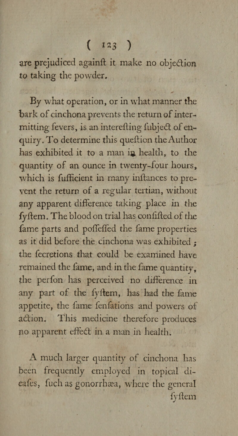 ( **3 ) are prejudiced againft it make no objection to taking the powder. By what operation, or in what manner the bark of cinchona prevents the return of inter¬ mitting fevers, is an interefting fubjed: of en¬ quiry. To determine this queftion the Author has exhibited it to a man i®. health, to the quantity of an ounce in twenty-four hours, which is fufficient in many inftances to pre¬ vent the return of a regular tertian, without any apparent difference taking place in the fyftem. The blood on trial has confifted of the fame parts and poffeffed the fame properties as it did before the cinchona was exhibited j the fecretions that could be examined have remained the fame, and in the fame quantity, the perfon has perceived no difference in any part of the fyftem, has had the fame appetite, the fame fenfatiohs and powers of addon. This medicine therefore produces no apparent effed: in a man in health. A much larger quantity of cinchona has been frequently employed in topical di¬ cafes, fuch as gonorrhoea, where the general fyftem /