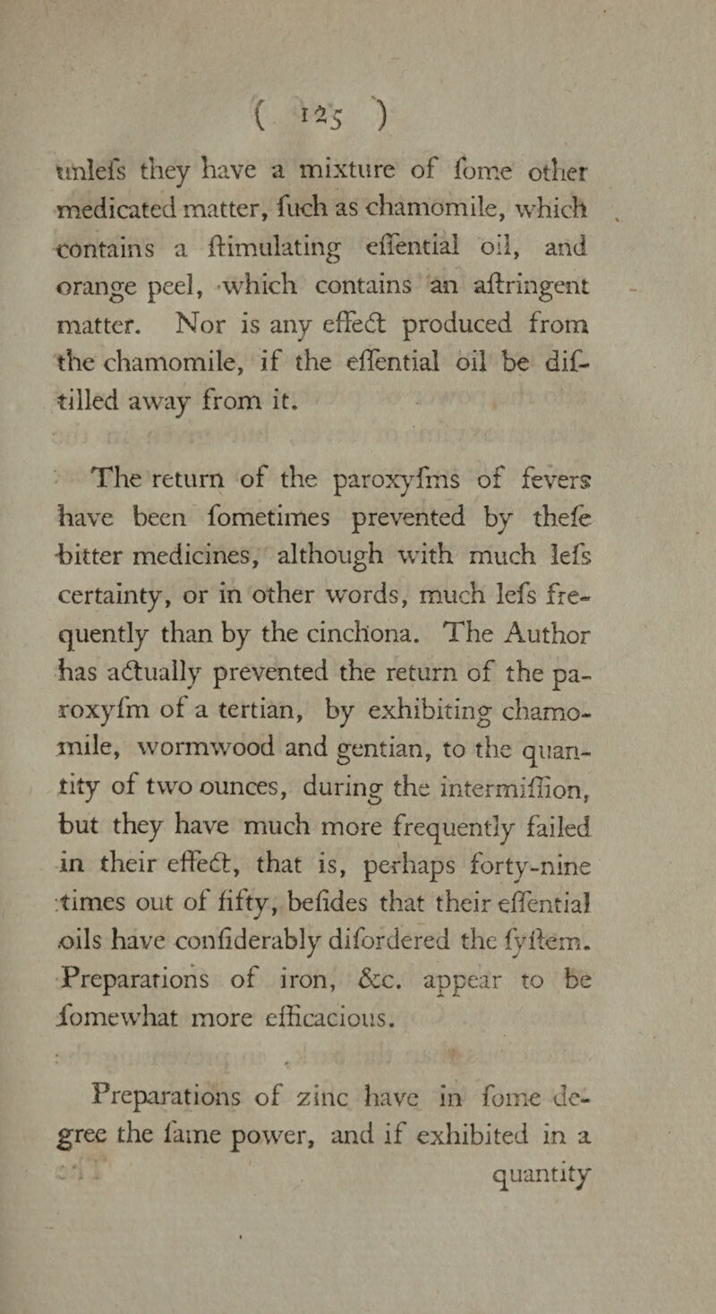 unlefs they have a mixture of fome other medicated matter, fuch as chamomile, which v contains a ftimulating effential oil, and orange peel, which contains an aftringent matter. Nor is any effedt produced from the chamomile, if the effential oil be dif- tilled away from it. The return of the paroxyfms of fevers: have been fometimes prevented by thefe hitter medicines, although with much lefs certainty, or in other words, much lefs fre¬ quently than by the cinchona. The Author has actually prevented the return of the pa- roxyfm of a tertian, by exhibiting chamo¬ mile, wormwood and gentian, to the quan¬ tity of two ounces, during the intermiffion, but they have much more frequently failed in their effedt, that is, perhaps forty-nine times out of fifty, befides that their effential .oils have conhderably difordered the lyttem. Preparations of iron, &c. appear to be iomewhat more efficacious. * . * * Preparations of zinc have in fome de¬ gree the fame power, and if exhibited in a quantity