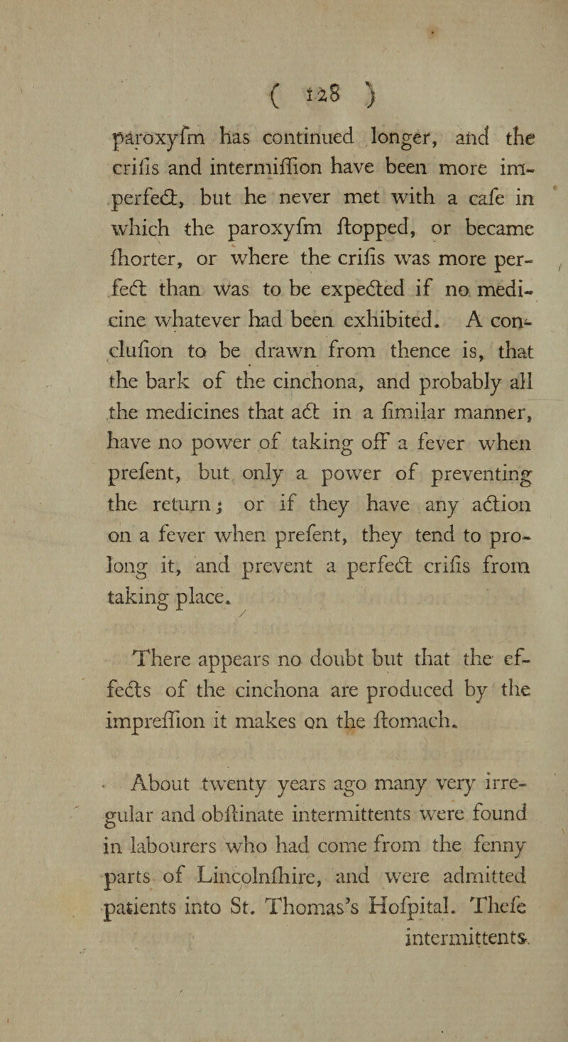 ( i£ 8 ) paroxyfm has continued longer, and the crifis and intermiffion have been more ini- tt- m perfed, but he never met with a cafe in which the paroxyfm flopped, or became fhorter, or where the crifis was more per- fed than was to be expeded if no medi¬ cine whatever had been exhibited. A con- clufion to be drawn from thence is, that the bark of the cinchona, and probably all the medicines that ad in a fimilar manner, have no power of taking off a fever when prefent, but only a power of preventing the return; or if they have any adion on a fever when prefent, they tend to pro¬ long it, and prevent a perfed crifis from taking place. / There appears no doubt but that the ef¬ fects of the cinchona are produced by the impreffion it makes on the ftomach. * About twenty years ago many very irre¬ gular and obllinate intermittents were found in labourers who had come from the fenny parts of Lincolnfhire, and were admitted patients into St. Thomas's HofpitaL Thefe intermittents