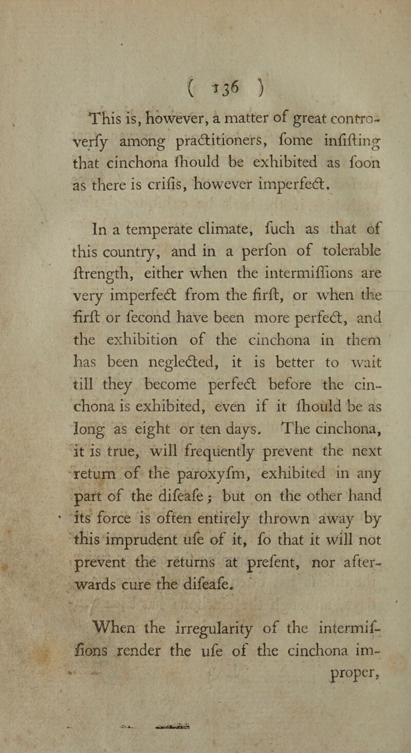 This is, however, a matter of great contro- verfy among practitioners, fome infilling that cinchona fhould be exhibited as loon as there is crilis, however imperfeCl. In a temperate climate, fuch as that of this country, and in a perfon of tolerable ftrength, either when the intermiffions are very imperfeCt from the firft, or when the firft or fecond have been more perfeCt, and the exhibition of the cinchona in them has been negleCted, it is better to wait till they become perfeCl before the cin¬ chona is exhibited, even if it fhould be as long as eight or ten days. The cinchona, it is true, will frequently prevent the next return of the paroxyfm, exhibited in any part of the difeafe; but on the other hand ’ its force is often entirely thrown away by this imprudent ufe of it, fo that it will not prevent the returns at prefent, nor after¬ wards cure the difeafe. When the irregularity of the intermif¬ fions render the ufe of the cinchona im¬ proper,