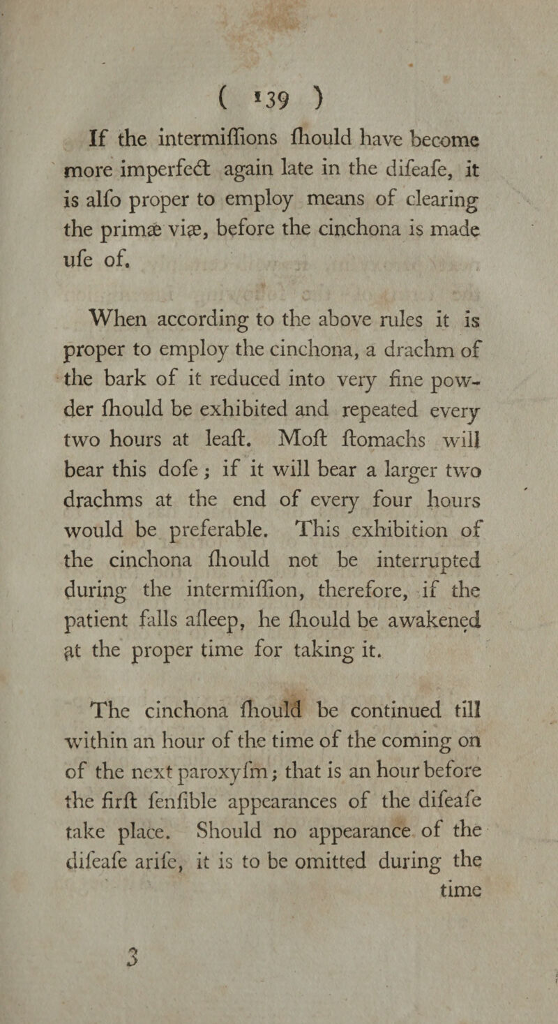 ( *39 ) If the intermiffions fliould have become more imperfect again late in the difeafe, it is alfo proper to employ means of clearing the primae vke, before the cinchona is made ufe of. When according to the above rules it is proper to employ the cinchona, a drachm of the bark of it reduced into very fine pow¬ der fhould be exhibited and repeated every two hours at leaft. Moft ftomachs will bear this dofe; if it will bear a larger two drachms at the end of every four hours would be preferable. This exhibition of the cinchona fliould not be interrupted during the intermiffion, therefore, if the patient falls alleep, he fliould be awakened ^t the proper time for taking it. The cinchona fliould be continued till within an hour of the time of the coming on of the next paroxyfm; that is an hour before the firft fenlible appearances of the difeafe take place. Should no appearance of the difeafe arife, it is to be omitted during the time